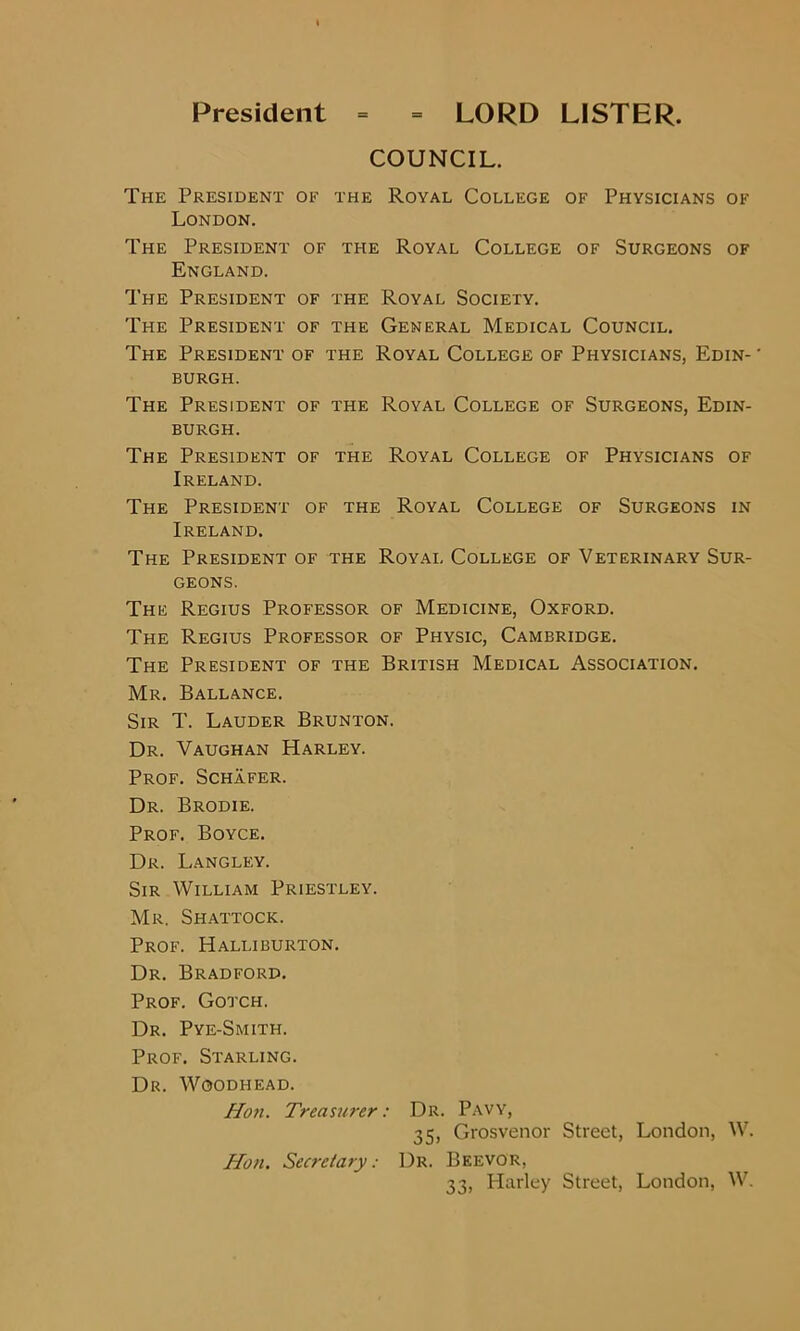 President = = LORD LISTER. COUNCIL. The President of the Royal College of Physicians of London. The President of the Royal College of Surgeons of England. The President of the Royal Society. The President of the General Medical Council. The President of the Royal College of Physicians, Edin- ' burgh. The President of the Royal College of Surgeons, Edin- burgh. The President of the Royal College of Physicians of Ireland. The President of the Royal College of Surgeons in Ireland. The President of the Royal College of Veterinary Sur- geons. The Regius Professor of Medicine, Oxford. The Regius Professor of Physic, Cambridge. The President of the British Medical Association. Mr. Ballance. Sir T. Lauder Brunton. Dr. Vaughan Harley. Prof. Schafer. Dr. Brodie. Prof. Boyce. Dr. Langley. Sir William Priestley. Mr. Shattock. Prof. Halliburton. Dr. Bradford. Prof. Gotch. Dr. Pye-Smith. Prof. Starling. Dr. Woodhead. II07i. Treasurer: Dr. Pavy, 35, Grosvenor Street, London, W. Ho?i. Secretary: Dr. Beevor, 33, Harley Street, London, W.