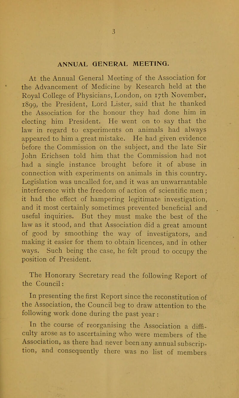 ANNUAL GENERAL MEETING. At the Annual General Meeting of the Association for the Advancement of Medicine by Research held at the Royal College of Physicians, London, on 17th November, 1899, the President, Lord Lister, said that he thanked the Association for the honour they had done him in electing him President. He went on to say that the law in regard to experiments on animals had always appeared to him a great mistake. He had given evidence before the Commission on the subject, and the late Sir John Erichsen told him that the Commission had not had a single instance brought before it of abuse in connection with experiments on animals in this country. Legislation was uncalled for, and it was an unwarrantable interference with the freedom of action of scientific men ; it had the effect of hampering legitimate investigation, and it most certainly sometimes prevented beneficial and useful inquiries. But they must make the best of the law as it stood, and that Association did a great amount of good by smoothing the way of investigators, and making it easier for them to obtain licences, and in other ways. Such being the case, he felt proud to occupy the position of President. The Honorary Secretary read the following Report of the Council: In presenting the first Report since the reconstitution of the Association, the Council beg to draw attention to the following work done during the past year : In the course of reorganising the Association a diffi- culty arose as to ascertaining who were members of the Association, as there had never been any annual subscrip- tion, and consequently there was no list of members