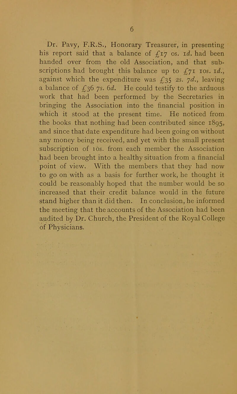 Dr. Pavy, F.R.S., Honorary Treasurer, in presenting his report said that a balance of £iy os. id. had been handed over from the old Association, and that sub- scriptions had brought this balance up to £yi 10s. id., against which the expenditure was £35 2s. yd., leaving a balance of £36 ys. 6d. He could testify to the arduous work that had been performed by the Secretaries in bringing the Association into the financial position in which it stood at the present time. He noticed from the books that nothing had been contributed since 1895, and since that date expenditure had been going on without any money being received, and yet with the small present subscription of 10s. from each member the Association had been brought into a healthy situation from a financial point of view. With the members that they had now to go on with as a basis for further work, he thought it could be reasonably hoped that the number would be so increased that their credit balance would in the future stand higher than it did then. In conclusion, he informed the meeting that the accounts of the Association had been audited by Dr. Church, the President of the Royal College of Physicians.