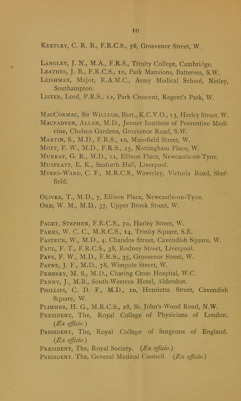 Keetley, C. R. B., F.R.C.S., 56, Grosvenor Street, W. Langley, J. N., M.A., F.R.S., Trinity College, Cambridge. Leathes, J. B., F.R.C.S., 10, Park Mansions, Battersea, S.W. Leishman, Major, R.A.M.C., Army Medical School, Netley, Southampton. Lister, Lord, P.R.S., 12, Park Crescent, Regent’s Park, W. MacCormac, Sir William, Bart., K.C.V.O., 13, Harley Street, W. Macfadyen, Allan, M.D., Jenner Institute of Preventive Medi- cine, Chelsea Gardens, Grosvenor Road, S.W. Martin, S., M.D., F.R.S., 10, Mansfield Street, W. Mott, F. W., M.D., F.R.S., 25, Nottingham Place, W. Murray, G. R., M.D., 11, Ellison Place, Newcastle-on-Tyne. Muspratt, E. K., Seaforth Hall, Liverpool. Myers-Ward, C. F., M.R.C.S., Waverley, Victoria Road, Shef- field. Oliver, T., M.D., 7, Ellison Place, Newcastle-on-Tyne. Ord, W. M., M.D., 37, Upper Brook Street, W. Paget, Stephen, F.R.C.S., 70, Harley Street, W. Pares, W. C. C., M.R.C.S., 14, Trinity Square, S.E. Pasteur, W., M.D., 4, Chandos Street, Cavendish Square, W. Paul, F. T., F.R.C.S., 38, Rodney Street, Liverpool. Pavy, F. W.j M.D., F.R.S., 35, Grosvenor Street, W. Payne, J. F., M.D., 78, Wimpole Street, W. Pembrey, M. S., M.D., Charing Cross Hospital, W.C. Penny, J., M.B., South-Western Hotel, Aldershot. Phillips, C. D. F., M.D., 10, Henrietta Street, Cavendish Square, W. Plimmer, H. G., M.R.C.S., 28, St. John’s Wood Road, N.W. President, The, Royal College of Physicians of London. (Ex officio.) President, The, Royal College of Surgeons of England. (Ex officio.) President, The, Royal Society. (Ex officio.) President. The, General Medical Council. (Ex offcio.)