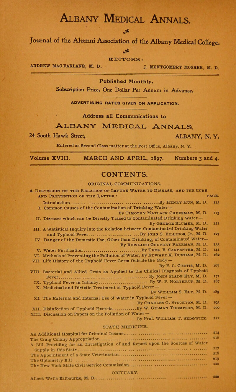 Albany Medical Annals. & Journal of the Alumni Association of the Albany Medical College. EDITORS : ANDREW MAC FARLANE, M. D. J. MONTGOMERY MOSHER, M. D. Published Monthly. Subscription Price, One Dollar Per Annum in Advance. ADVERTISING RATES GIVEN ON APPLICATION, Address all Communications to Albany medical Annals, 24 South Hawk Street, ALBANY, N. Y. Entered as Second Class matter at the Post Office, Albany, N. Y. Volume XVIII. MARCH AND APRIL, 1897. Numbers 3 and 4. CONTENTS. ORIGINAL COMMUNICATIONS. A Discussion on the relation of Impure Water to Disease, and the Cure and Prevention of the Latter : page. Introduction By Henry Hun, M. D. 113 I. Common Causes of the Contamination of Drinking Water — By Timothy Matlack Cheesman, M. D. 115 II. Diseases which can be Directly Traced to Contaminated Drinking Water — By George Blumer, M. D. 121 III. A Statistical Inquiry into the Relation between Contaminated Drinking Water and Typhoid Fever By John S. Billings, Jr., M. D. 127 TV. Danger of the Domestic Use, Other than Drinking, of Contaminated Water— By Rowland Godfrey Freeman, M. D. 135 V. Water Purification By Thos. B. Carpenter, M. D. 141 VI. Methods of Preventing the Pollution of Water, By Edward K. Dunham, M. D. 16a VII. Life History of the Typhoid Fever Germ Outside the Body — By F. C. Curtis, M. D. 167 VIII. Bacterial and Allied Tests as Applied to the Clinical Diagnosis of Typhoid Fever... By John Slade Ely, M. D. 171 IX. Typhoid Fever in Infancy By W. P. Nortbrup, M. D. 187 X. Medicinal and Dietetic Treatment of Typhoid Fever — By William S. Ely, M. D. 1S9 XI. The External and Internal Use of Water in Typhoid Fever — By Charles G. Stockton, M. D. XII. Disinfection of Typhoid Excreta By W. Gilman Thompson, M. D. XIII. Discussion on Papers on the Pollution of Water — By Prof. William T. Sedgwick. STATE MEDICINE. An Additional Hospital for Criminal Insane The Craig Colony Appropriation A Bill Providing for an Investigation of and Report upon the Sources of Water Supply in this State The Appointment of a State Veterinarian The Optometry Bill The New York State Civil Service Commission OBITUARY. Albert Wells Kilbourne, M. D 193 200 212 214 216 217 218 .19 220 220