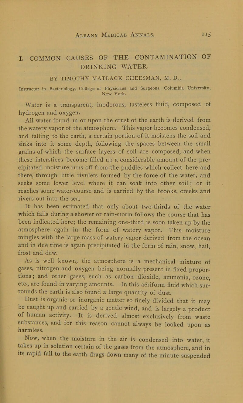 I. COMMON CAUSES OF THE CONTAMINATION OF DRINKING WATER. BY TIMOTHY MATLACK CHEESMAN, M. D., Instructor in Bacteriology, College of Physicians and Surgeons, Columbia University, New York. Water is a transparent, inodorous, tasteless fluid, composed of hydrogen and oxygen. All water found in or upon the crust of the earth is derived from the watery vapor of the atmosphere. This vapor becomes condensed, and falling to the earth, a certain portion of it moistens the soil and sinks into it some depth, following the spaces between the small grains of which the surface layers of soil are composed, and when these interstices become filled up a considerable amount of the pre- cipitated moisture runs off from the puddles which collect here and there, through little rivulets formed by the force of the water, and seeks some lower level where it can soak into other soil ; or it reaches some water-course and is carried by the brooks, creeks and rivers out into the sea. It has been estimated that only about two-thirds of the water which falls during a shower or rain-storm follows the course that has been indicated here; the remaining one-third is soon taken up by the atmosphere again in the form of watery vapor. This moisture mingles with the large mass of watery vapor derived from the ocean and in due time is again precipitated in the form of rain, snow, hail, frost and dew. As is well known, the atmosphere is a mechanical mixture of gases, nitrogen and oxygen being normally present in fixed propor- tions ; and other gases, such as carbon dioxide, ammonia, ozone, etc., are found in varying amounts. In this aeriform fluid which sur- rounds the earth is also found a large quantity of dust. Dust is organic or inorganic matter so finely divided that it may be caught up and carried by a gentle wind, and is largely a product of human activity. It is derived almost exclusively from waste substances, and for this reason cannot always be looked upon as harmless. Now, when the moisture in the air is condensed into water, it takes up in solution certain of the gases from the atmosphere, and in its rapid fall to the earth drags down many of the minute suspended