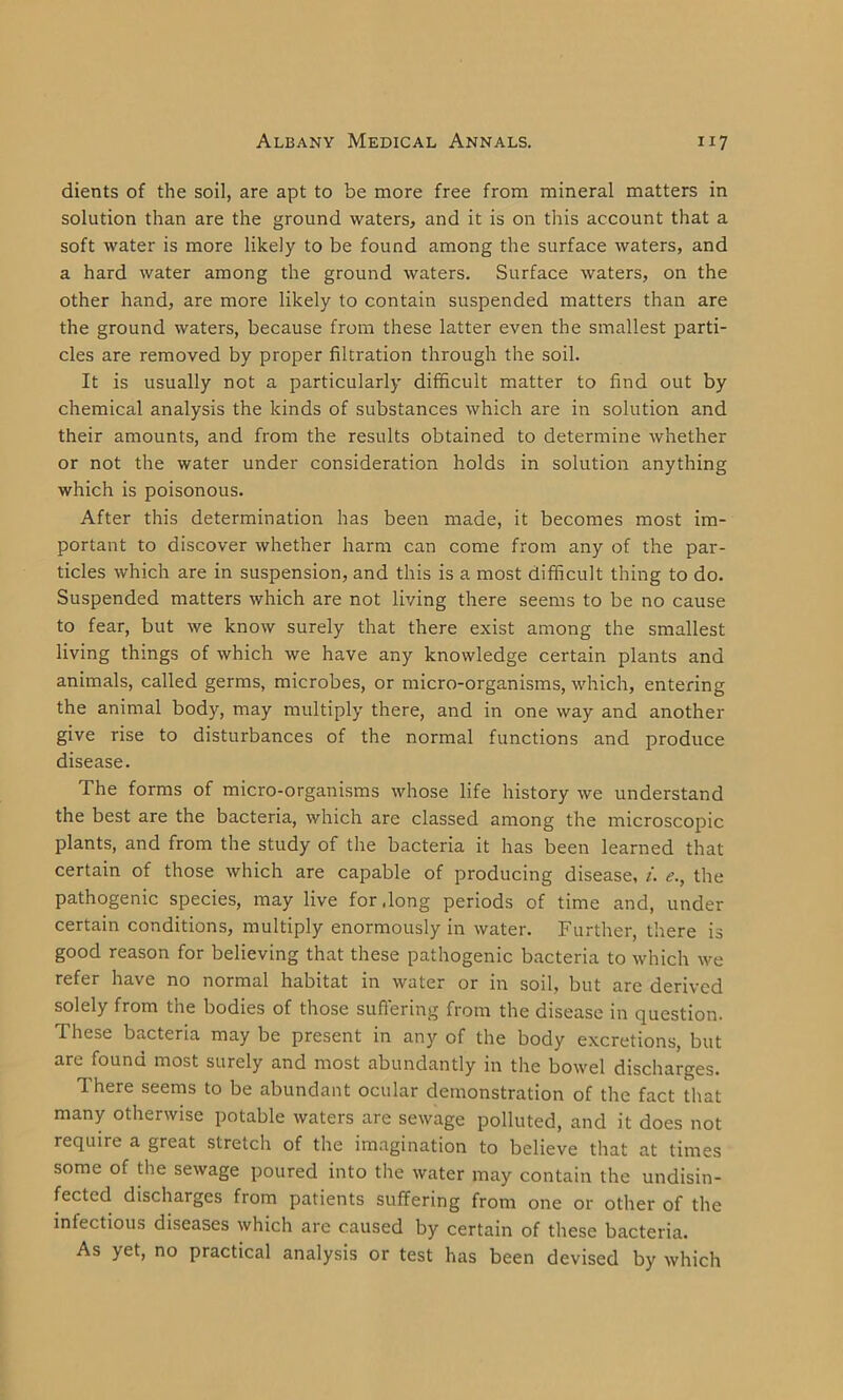 dients of the soil, are apt to be more free from mineral matters in solution than are the ground waters, and it is on this account that a soft water is more likely to be found among the surface waters, and a hard water among the ground waters. Surface waters, on the other hand, are more likely to contain suspended matters than are the ground waters, because from these latter even the smallest parti- cles are removed by proper filtration through the soil. It is usually not a particularly difficult matter to find out by chemical analysis the kinds of substances which are in solution and their amounts, and from the results obtained to determine whether or not the water under consideration holds in solution anything which is poisonous. After this determination has been made, it becomes most im- portant to discover whether harm can come from any of the par- ticles which are in suspension, and this is a most difficult thing to do. Suspended matters which are not living there seems to be no cause to fear, but we know surely that there exist among the smallest living things of which we have any knowledge certain plants and animals, called germs, microbes, or micro-organisms, which, entering the animal body, may multiply there, and in one way and another give rise to disturbances of the normal functions and produce disease. The forms of micro-organisms whose life history we understand the best are the bacteria, which are classed among the microscopic plants, and from the study of the bacteria it has been learned that certain of those which are capable of producing disease, i. e., the pathogenic species, may live for dong periods of time and, under certain conditions, multiply enormously in water. Further, there is good reason for believing that these pathogenic bacteria to which we refer have no normal habitat in water or in soil, but are derived solely from the bodies of those suffering from the disease in question. These bacteria may be present in any of the body excretions, but are found most surely and most abundantly in the bowel discharges. There seems to be abundant ocular demonstration of the fact that many otherwise potable waters are sewage polluted, and it does not require a great stretch of the imagination to believe that at times some of the sewage poured into the water may contain the undisin- fected discharges from patients suffering from one or other of the infectious diseases which are caused by certain of these bacteria. As yet, no practical analysis or test has been devised by which