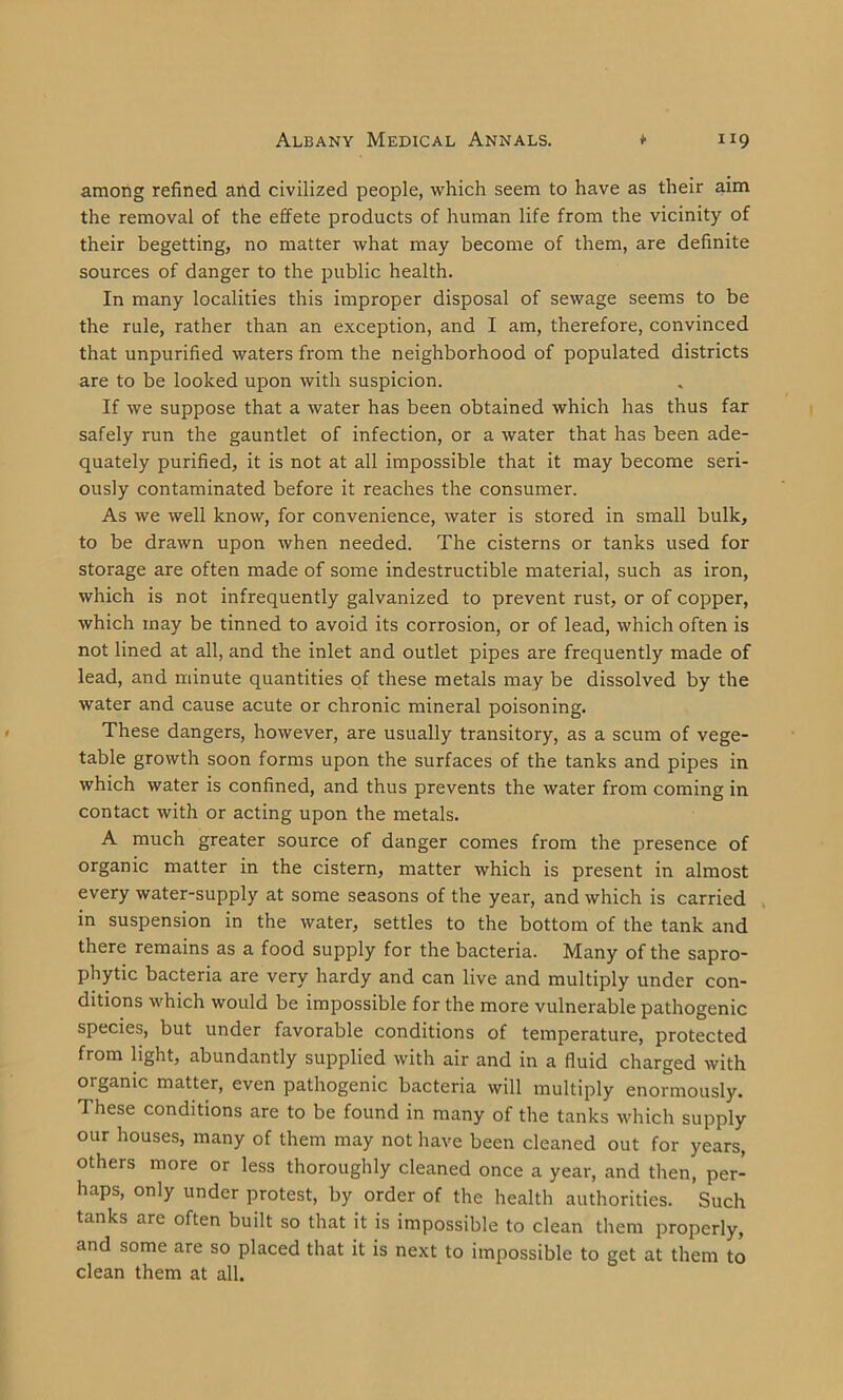 among refined and civilized people, which seem to have as their aim the removal of the effete products of human life from the vicinity of their begetting, no matter what may become of them, are definite sources of danger to the public health. In many localities this improper disposal of sewage seems to be the rule, rather than an exception, and I am, therefore, convinced that unpurified waters from the neighborhood of populated districts are to be looked upon with suspicion. If we suppose that a water has been obtained which has thus far safely run the gauntlet of infection, or a water that has been ade- quately purified, it is not at all impossible that it may become seri- ously contaminated before it reaches the consumer. As we well know, for convenience, water is stored in small bulk, to be drawn upon when needed. The cisterns or tanks used for storage are often made of some indestructible material, such as iron, which is not infrequently galvanized to prevent rust, or of copper, which may be tinned to avoid its corrosion, or of lead, which often is not lined at all, and the inlet and outlet pipes are frequently made of lead, and minute quantities of these metals may be dissolved by the water and cause acute or chronic mineral poisoning. These dangers, however, are usually transitory, as a scum of vege- table growth soon forms upon the surfaces of the tanks and pipes in which water is confined, and thus prevents the water from coming in contact with or acting upon the metals. A much greater source of danger comes from the presence of organic matter in the cistern, matter which is present in almost every water-supply at some seasons of the year, and which is carried in suspension in the water, settles to the bottom of the tank and there remains as a food supply for the bacteria. Many of the sapro- phytic bacteria are very hardy and can live and multiply under con- ditions which would be impossible for the more vulnerable pathogenic species, but under favorable conditions of temperature, protected from light, abundantly supplied with air and in a fluid charged with organic matter, even pathogenic bacteria will multiply enormously. These conditions are to be found in many of the tanks which supply our houses, many of them may not have been cleaned out for years, others more or less thoroughly cleaned once a year, and then, per- haps, only under protest, by order of the health authorities. Such tanks are often built so that it is impossible to clean them properly, and some are so placed that it is next to impossible to get at them to clean them at all.