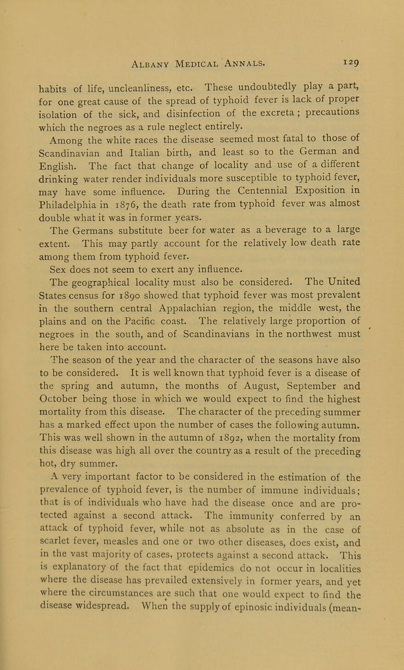 habits of life, uncleanliness, etc. These undoubtedly play a part, for one great cause of the spread of typhoid fever is lack of proper isolation of the sick, and disinfection of the excreta ; precautions which the negroes as a rule neglect entirely. Among the white races the disease seemed most fatal to those of Scandinavian and Italian birth, and least so to the German and English. The fact that change of locality and use of a different drinking water render individuals more susceptible to typhoid fever, may have some influence. During the Centennial Exposition in Philadelphia in 1876, the death rate from typhoid fever was almost double what it was in former years. The Germans substitute beer for water as a beverage to a large extent. This may partly account for the relatively low death rate among them from typhoid fever. Sex does not seem to exert any influence. The geographical locality must also be considered. The United States census for 1890 showed that typhoid fever was most prevalent in the southern central Appalachian region, the middle west, the plains and on the Pacific coast. The relatively large proportion of negroes in the south, and of Scandinavians in the northwest must here be taken into account. The season of the year and the character of the seasons have also to be considered. It is well known that typhoid fever is a disease of the spring and autumn, the months of August, September and October being those in which we would expect to find the highest mortality from this disease. The character of the preceding summer has a marked effect upon the number of cases the following autumn. This was well shown in the autumn of 1892, when the mortality from this disease was high all over the country as a result of the preceding hot, dry summer. A very important factor to be considered in the estimation of the prevalence of typhoid fever, is the number of immune individuals; that is of individuals who have had the disease once and are pro- tected against a second attack. The immunity conferred by an attack of typhoid fever, while not as absolute as in the case of scarlet fever, measles and one or two other diseases, does exist, and in the vast majority of cases, protects against a second attack. This is explanatory of the fact that epidemics do not occur in localities where the disease has prevailed extensively in former years, and yet where the circumstances are such that one would expect to find the disease widespread. When the supply of epinosic individuals (mean-