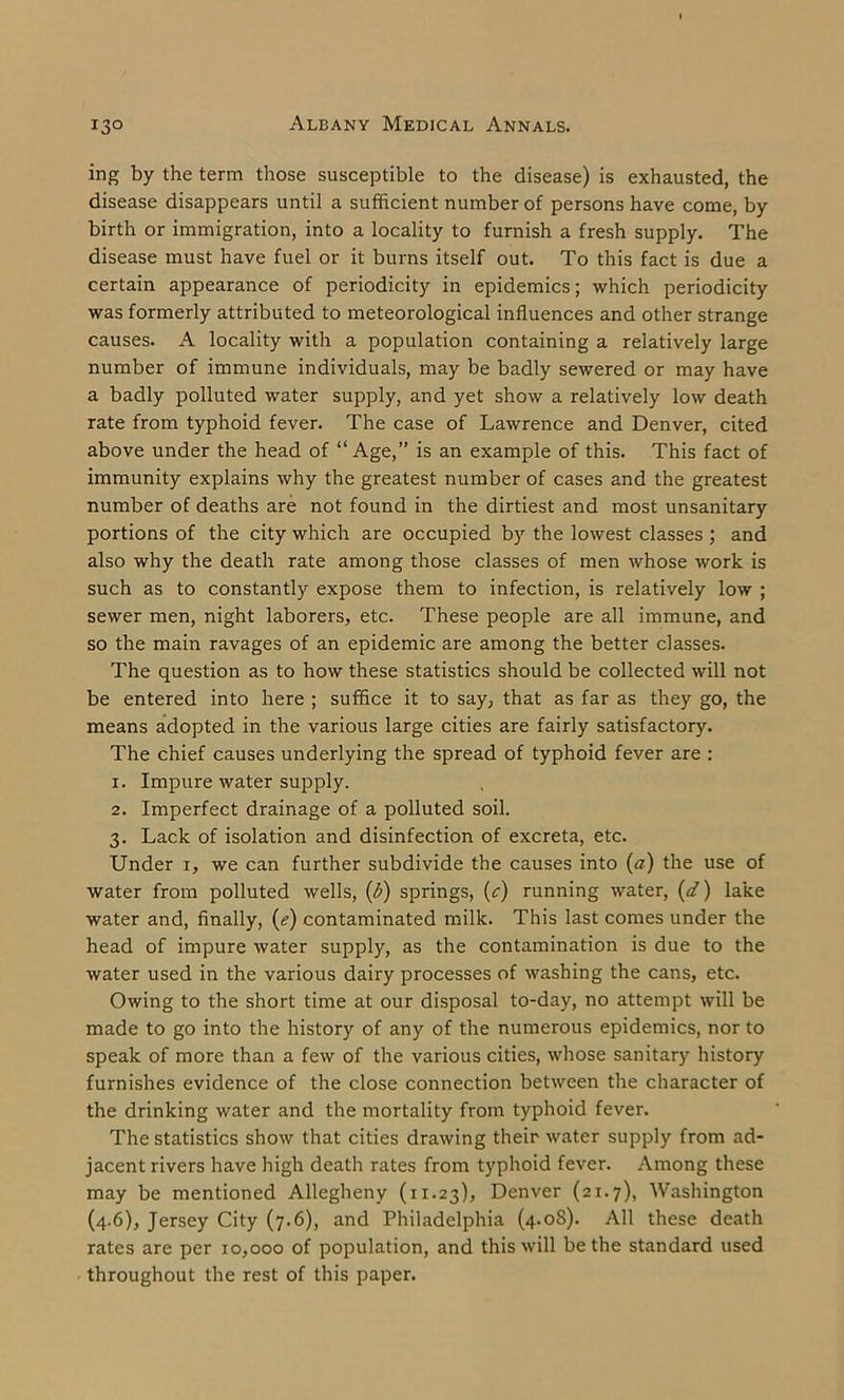 ing by the term those susceptible to the disease) is exhausted, the disease disappears until a sufficient number of persons have come, by birth or immigration, into a locality to furnish a fresh supply. The disease must have fuel or it burns itself out. To this fact is due a certain appearance of periodicity in epidemics; which periodicity was formerly attributed to meteorological influences and other strange causes. A locality with a population containing a relatively large number of immune individuals, may be badly sewered or may have a badly polluted water supply, and yet show a relatively low death rate from typhoid fever. The case of Lawrence and Denver, cited above under the head of “Age,” is an example of this. This fact of immunity explains why the greatest number of cases and the greatest number of deaths are not found in the dirtiest and most unsanitary portions of the city which are occupied by the lowest classes ; and also why the death rate among those classes of men whose work is such as to constantly expose them to infection, is relatively low ; sewer men, night laborers, etc. These people are all immune, and so the main ravages of an epidemic are among the better classes. The question as to how these statistics should be collected will not be entered into here ; suffice it to say, that as far as they go, the means adopted in the various large cities are fairly satisfactory. The chief causes underlying the spread of typhoid fever are : 1. Impure water supply. 2. Imperfect drainage of a polluted soil. 3. Lack of isolation and disinfection of excreta, etc. Under 1, we can further subdivide the causes into (a) the use of water from polluted wells, (b) springs, (c) running water, (d) lake water and, finally, (e) contaminated milk. This last comes under the head of impure water supply, as the contamination is due to the water used in the various dairy processes of washing the cans, etc. Owing to the short time at our disposal to-day, no attempt will be made to go into the history of any of the numerous epidemics, nor to speak of more than a few of the various cities, whose sanitary history furnishes evidence of the close connection between the character of the drinking water and the mortality from typhoid fever. The statistics show that cities drawing their water supply from ad- jacent rivers have high death rates from typhoid fever. Among these may be mentioned Allegheny (11.23), Denver (21.7), Washington (4.6), Jersey City (7.6), and Philadelphia (4.08). All these death rates are per 10,000 of population, and this will be the standard used throughout the rest of this paper.