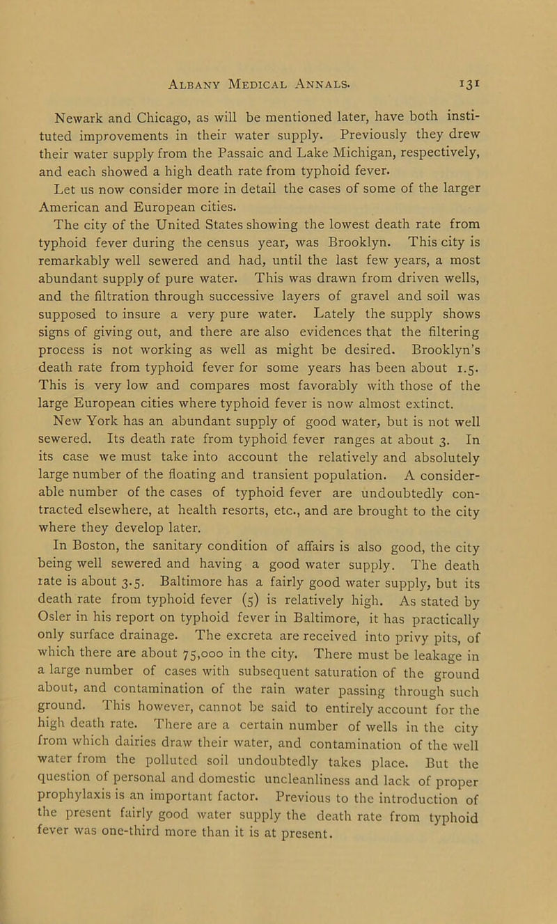 Newark and Chicago, as will be mentioned later, have both insti- tuted improvements in their water supply. Previously they drew their water supply from the Passaic and Lake Michigan, respectively, and each showed a high death rate from typhoid fever. Let us now consider more in detail the cases of some of the larger American and European cities. The city of the United States showing the lowest death rate from typhoid fever during the census year, was Brooklyn. This city is remarkably well sewered and had, until the last few years, a most abundant supply of pure water. This was drawn from driven wells, and the filtration through successive layers of gravel and soil was supposed to insure a very pure water. Lately the supply shows signs of giving out, and there are also evidences that the filtering process is not working as well as might be desired. Brooklyn’s death rate from typhoid fever for some years has been about 1.5. This is very low and compares most favorably with those of the large European cities where typhoid fever is now almost extinct. New York has an abundant supply of good water, but is not well sewered. Its death rate from typhoid fever ranges at about 3. In its case we must take into account the relatively and absolutely large number of the floating and transient population. A consider- able number of the cases of typhoid fever are undoubtedly con- tracted elsewhere, at health resorts, etc., and are brought to the city where they develop later. In Boston, the sanitary condition of affairs is also good, the city being well sewered and having a good water supply. The death rate is about 3.5. Baltimore has a fairly good water supply, but its death rate from typhoid fever (5) is relatively high. As stated by Osier in his report on typhoid fever in Baltimore, it has practically only surface drainage. The excreta are received into privy pits, of which there are about 75,000 in the city. There must be leakage in a large number of cases with subsequent saturation of the ground about, and contamination of the rain water passing through such ground. This however, cannot be said to entirely account for the high death rate. There are a certain number of wells in the city from which dairies draw their water, and contamination of the well water from the polluted soil undoubtedly takes place. But the question of personal and domestic uncleanliness and lack of proper prophylaxis is an important factor. Previous to the introduction of the present fairly good water supply the death rate from typhoid fever was one-third more than it is at present.