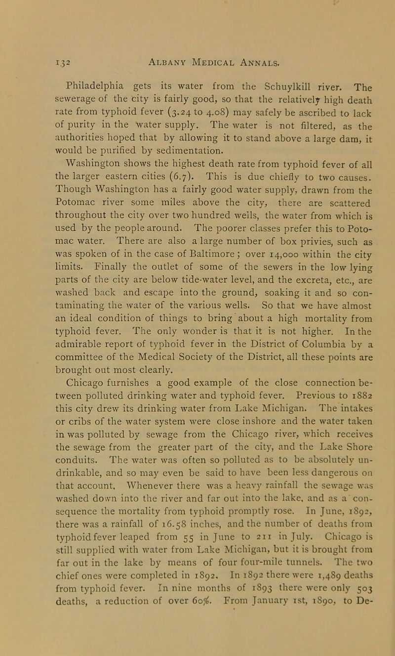 Philadelphia gets its water from the Schuylkill river. The sewerage of the city is fairly good, so that the relatively high death rate from typhoid fever (3.24 to 4.08) may safely be ascribed to lack of purity in the water supply. The water is not filtered, as the authorities hoped that by allowing it to stand above a large dam, it would be purified by sedimentation. Washington shows the highest death rate from typhoid fever of all the larger eastern cities (6.7). This is due chiefly to two causes. Though Washington has a fairly good water supply, drawn from the Potomac river some miles above the city, there are scattered throughout the city over two hundred wells, the water from which is used by the people around. The poorer classes prefer this to Poto- mac water. There are also a large number of box privies, such as was spoken of in the case of Baltimore; over 14,000 within the city limits. Finally the outlet of some of the sewers in the low lying parts of the city are below tide-water level, and the excreta, etc., are washed back and escape into the ground, soaking it and so con- taminating the water of the various wells. So that we have almost an ideal condition of things to bring about a high mortality from typhoid fever. The only wonder is that it is not higher. In the admirable report of typhoid fever in the District of Columbia by a committee of the Medical Society of the District, all these points are brought out most clearly. Chicago furnishes a good example of the close connection be- tween polluted drinking water and typhoid fever. Previous to 1882 this city drew its drinking water from Lake Michigan. The intakes or cribs of the water system were close inshore and the water taken in was polluted by sewage from the Chicago river, which receives the sewage from the greater part of the city, and the Lake Shore conduits. The water was often so polluted as to be absolutely un- drinkable, and so may even be said to have been less dangerous on that account. Whenever there was a heavy rainfall the sewage was washed down into the river and far out into the lake, and as a con- sequence the mortality from typhoid promptly rose. In June, 1892, there was a rainfall of 16.58 inches, and the number of deaths from typhoid fever leaped from 55 in June to 211 in July. Chicago is still supplied with water from Lake Michigan, but it is brought from far out in the lake by means of four four-mile tunnels. The two chief ones were completed in 1892. In 1892 there were 1,489 deaths from typhoid fever. In nine months of 1893 there were only 503 deaths, a reduction of over 60#. From January 1st, 1890, to De-