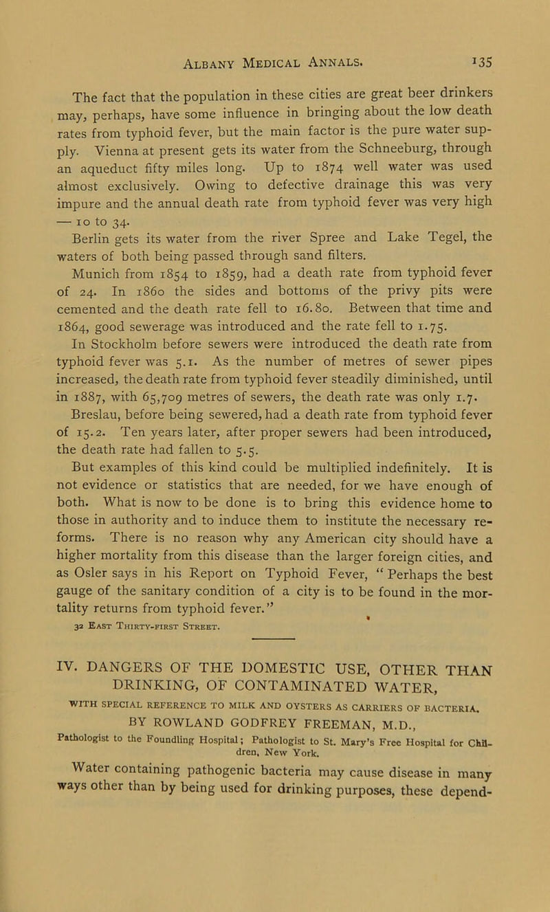 The fact that the population in these cities are great beer drinkers may, perhaps, have some influence in bringing about the low death rates from typhoid fever, but the main factor is the pure water sup- ply. Vienna at present gets its water from the Schneeburg, through an aqueduct fifty miles long. Up to 1874 well water was used almost exclusively. Owing to defective drainage this was very impure and the annual death rate from typhoid fever was very high — 10 to 34. Berlin gets its water from the river Spree and Lake Tegel, the waters of both being passed through sand filters. Munich from 1854 to 1859, had a death rate from typhoid fever of 24. In i860 the sides and bottoms of the privy pits were cemented and the death rate fell to 16.80. Between that time and 1864, good sewerage was introduced and the rate fell to 1.75. In Stockholm before sewers were introduced the death rate from typhoid fever was 5.1. As the number of metres of sewer pipes increased, the death rate from typhoid fever steadily diminished, until in 1887, with 65,709 metres of sewers, the death rate was only 1.7. Breslau, before being sewered, had a death rate from typhoid fever of 15.2. Ten years later, after proper sewers had been introduced, the death rate had fallen to 5.5. But examples of this kind could be multiplied indefinitely. It is not evidence or statistics that are needed, for we have enough of both. What is now to be done is to bring this evidence home to those in authority and to induce them to institute the necessary re- forms. There is no reason why any American city should have a higher mortality from this disease than the larger foreign cities, and as Osier says in his Report on Typhoid Fever, “ Perhaps the best gauge of the sanitary condition of a city is to be found in the mor- tality returns from typhoid fever.” 32 East Thirty-first Street. IV. DANGERS OF THE DOMESTIC USE, OTHER THAN DRINKING, OF CONTAMINATED WATER, WITH SPECIAL REFERENCE TO MILK AND OYSTERS AS CARRIERS OF BACTERIA. BY ROWLAND GODFREY FREEMAN, M.D., Pathologist to the Foundling Hospital; Pathologist to St. Mary’s Free Hospital for Chil- dren. New York. Water containing pathogenic bacteria may cause disease in many ways other than by being used for drinking purposes, these depend-