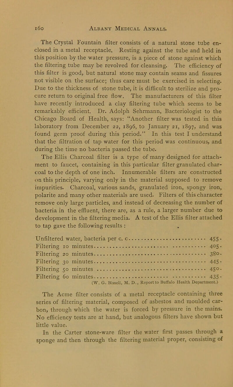 The Crystal Fountain filter consists of a natural stone tube en- closed in a metal receptacle. Resting against the tube and held in this position by the water pressure, is a piece of stone against which the filtering tube may be revolved for cleansing. The efficiency of this filter is good, but natural stone may contain seams and fissures not visible on the surface; thus care must be exercised in selecting. Due to the thickness of stone tube, it is difficult to sterilize and pro- cure return to original free flow. The manufacturers of this filter have recently introduced a clay filtering tube which seems to be remarkably efficient. Dr. Adolph Sehrmann, Bacteriologist to the Chicago Board of Health, says: “Another filter was tested in this laboratory from December 22, 1896, to January 21, 1897, and was found germ proof during this period.” In this test I understand that the filtration of tap water for this period was continuous, and during the time no bacteria passed the tube. The Ellis Charcoal filter is a type of many designed for attach- ment to faucet, containing in this particular filter granulated char- coal to the depth of one inch. Innumerable filters are constructed on this principle, varying only in the material supposed to remove impurities. Charcoal, various sands, granulated iron, spongy iron, polarite and many other materials are used. Filters of this character remove only large particles, and instead of decreasing the number of bacteria in the effluent, there are, as a rule, a larger number due to development in the filtering media. A test of the Ellis filter attached to tap gave the following results : Unfiltered water, bacteria per c. 455. Filtering 10 minutes 4°5 • Filtering 20 minutes 380. Filtering 30 minutes - 445* Filtering 50 minutes 45° • Filtering 60 minutes 435- (W. G. Bisseli, M. D., Report to Buffalo Health Department.) The Acme filter consists of a metal receptacle containing three series of filtering material, composed of asbestos and moulded car- bon, through which the water is forced by pressure in the mains. No efficiency tests are at hand, but analogous filters have shown but little value. In the Carter stone-ware filter the water first passes through a sponge and then through the filtering material proper, consisting of