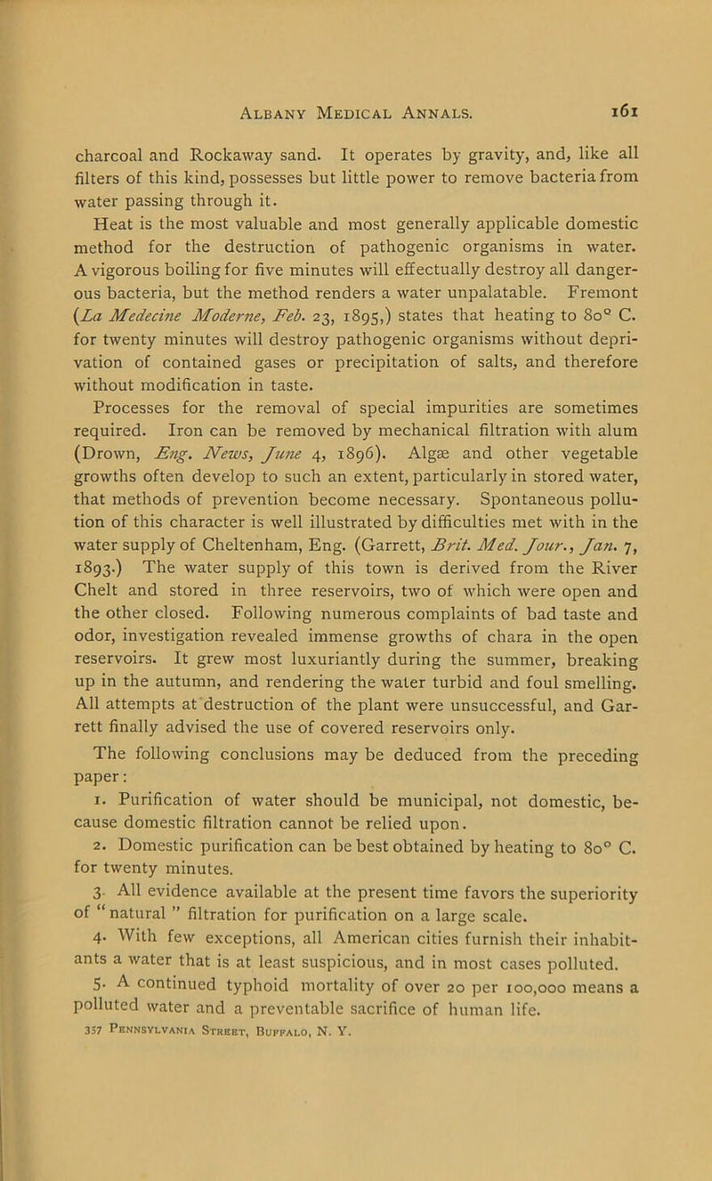 charcoal and Rockaway sand. It operates by gravity, and, like all filters of this kind, possesses but little power to remove bacteria from water passing through it. Heat is the most valuable and most generally applicable domestic method for the destruction of pathogenic organisms in water. A vigorous boiling for five minutes will effectually destroy all danger- ous bacteria, but the method renders a water unpalatable. Fremont {La Mcdecine Moderne, Feb. 23, 1895,) states that heating to 8o° C. for twenty minutes will destroy pathogenic organisms without depri- vation of contained gases or precipitation of salts, and therefore without modification in taste. Processes for the removal of special impurities are sometimes required. Iron can be removed by mechanical filtration with alum (Drown, Eng. News, June 4, 1896). Algae and other vegetable growths often develop to such an extent, particularly in stored water, that methods of prevention become necessary. Spontaneous pollu- tion of this character is well illustrated by difficulties met with in the water supply of Cheltenham, Eng. (Garrett, Brit. Med. Jour., Jan. 7, 1893.) The water supply of this town is derived from the River Chelt and stored in three reservoirs, two of which were open and the other closed. Following numerous complaints of bad taste and odor, investigation revealed immense growths of chara in the open reservoirs. It grew most luxuriantly during the summer, breaking up in the autumn, and rendering the water turbid and foul smelling. All attempts at destruction of the plant were unsuccessful, and Gar- rett finally advised the use of covered reservoirs only. The following conclusions may be deduced from the preceding paper: 1. Purification of water should be municipal, not domestic, be- cause domestic filtration cannot be relied upon. 2. Domestic purification can be best obtained by heating to 8o° C. for twenty minutes. 3. All evidence available at the present time favors the superiority of “ natural ” filtration for purification on a large scale. 4. With few exceptions, all American cities furnish their inhabit- ants a water that is at least suspicious, and in most cases polluted. 5- A continued typhoid mortality of over 20 per 100,000 means a polluted water and a preventable sacrifice of human life. 337 Pennsylvania Street, Buffalo, N. Y.