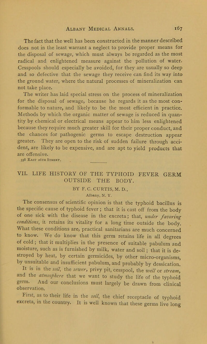 The fact that the well has been constructed in the manner described does not in the least warrant a neglect to provide proper means for the disposal of sewage, which must always be regarded as the most radical and enlightened measure against the pollution of water. Cesspools should especially be avoided, for they are usually so deep and so defective that the sewage they receive can find its way into the ground water, where the natural processes of mineralization can not take place. The writer has laid special stress on the process of mineralization for the disposal of sewage, because he regards it as the most con- formable to nature, and likely to be the most efficient in practice. Methods by which the organic matter of sewage is reduced in quan- tity by chemical or electrical means appear to him less enlightened because they require much greater skill for their proper conduct, and the chances for pathogenic germs to escape destruction appear greater. They are open to the risk of sudden failure through acci- dent, are likely to be expensive, and are apt to yield products that are offensive. 338 East 26th Street. VII. LIFE HISTORY OF THE TYPHOID FEVER GERM OUTSIDE THE BODY. BY F.C. CURTIS, M. D., Albany, N. Y. The consensus of scientific opinion is that the typhoid bacillus is the specific cause of typhoid fever; that it is cast off from the body of one sick with the disease in the excreta; that, under favoring conditions, it retains its vitality for a long time outside the body. What these conditions are, practical sanitarians are much concerned to know. We do know that this germ retains life in all degrees of cold ; that it multiplies in the presence of suitable pabulum and moisture, such as is furnished by milk, water and soil ; that it is de- stroyed by heat, by certain germicides, by other micro-organisms, by unsuitable and insufficient pabulum, and probably by dessication. It is in the soil, the sewer, privy pit, cesspool, the well or stream, and the atmosphere that we want to study the life of the typhoid germ. And our conclusions must largely be drawn from clinical observation. First, as to their life in the soil, the chief receptacle of typhoid excreta, in the country. It is well known that these germs live long