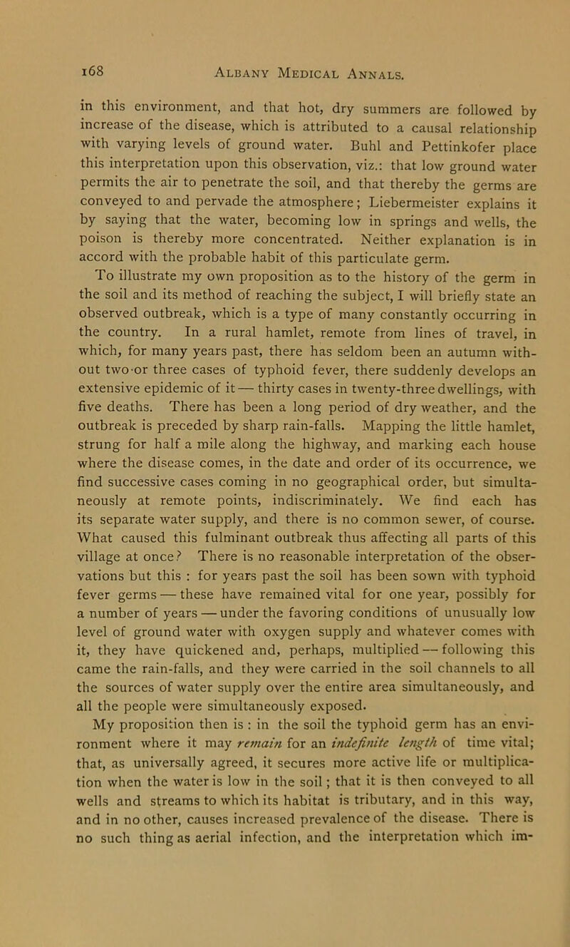 in this environment, and that hot, dry summers are followed by increase of the disease, which is attributed to a causal relationship with varying levels of ground water. Buhl and Pettinkofer place this interpretation upon this observation, viz.: that low ground water permits the air to penetrate the soil, and that thereby the germs are conveyed to and pervade the atmosphere; Liebermeister explains it by saying that the water, becoming low in springs and wells, the poison is thereby more concentrated. Neither explanation is in accord with the probable habit of this particulate germ. To illustrate my own proposition as to the history of the germ in the soil and its method of reaching the subject, I will briefly state an observed outbreak, which is a type of many constantly occurring in the country. In a rural hamlet, remote from lines of travel, in which, for many years past, there has seldom been an autumn with- out two or three cases of typhoid fever, there suddenly develops an extensive epidemic of it — thirty cases in twenty-three dwellings, with five deaths. There has been a long period of dry weather, and the outbreak is preceded by sharp rain-falls. Mapping the little hamlet, strung for half a mile along the highway, and marking each house where the disease comes, in the date and order of its occurrence, we find successive cases coming in no geographical order, but simulta- neously at remote points, indiscriminately. We find each has its separate water supply, and there is no common sewer, of course. What caused this fulminant outbreak thus affecting all parts of this village at once? There is no reasonable interpretation of the obser- vations but this : for years past the soil has been sown with typhoid fever germs — these have remained vital for one year, possibly for a number of years — under the favoring conditions of unusually low level of ground water with oxygen supply and whatever comes with it, they have quickened and, perhaps, multiplied — following this came the rain-falls, and they were carried in the soil channels to all the sources of water supply over the entire area simultaneously, and all the people were simultaneously exposed. My proposition then is : in the soil the typhoid germ has an envi- ronment where it may remain for an indefinite length of time vital; that, as universally agreed, it secures more active life or multiplica- tion when the water is low in the soil; that it is then conveyed to all wells and streams to which its habitat is tributary, and in this way, and in no other, causes increased prevalence of the disease. There is no such thing as aerial infection, and the interpretation which im-