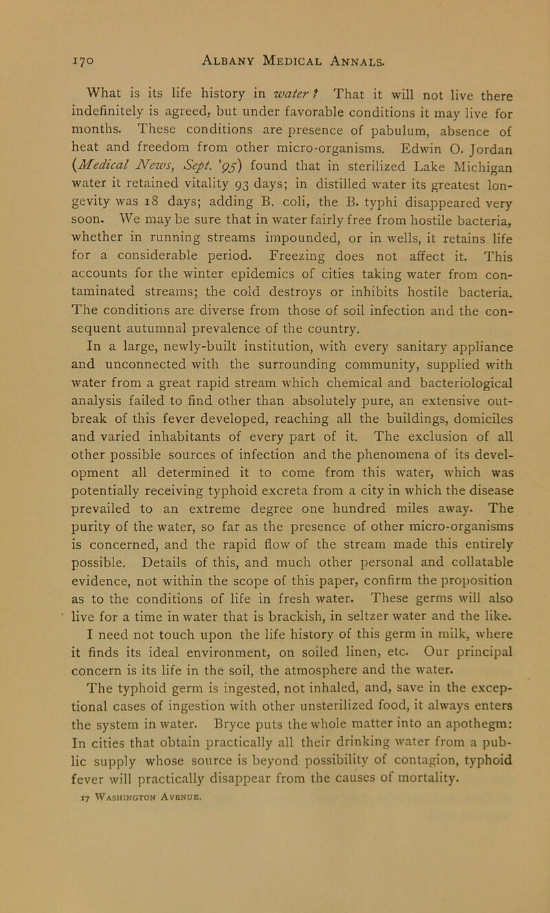What is its life history in water 1 That it will not live there indefinitely is agreed, but under favorable conditions it may live for months. These conditions are presence of pabulum, absence of heat and freedom from other micro-organisms. Edwin O. Jordan (Medical News, Sept. '95) found that in sterilized Lake Michigan water it retained vitality 93 days; in distilled water its greatest lon- gevity was 18 days; adding B. coli, the B. typhi disappeared very soon. We may be sure that in water fairly free from hostile bacteria, whether in running streams impounded, or in wells, it retains life for a considerable period. Freezing does not affect it. This accounts for the winter epidemics of cities taking water from con- taminated streams; the cold destroys or inhibits hostile bacteria. The conditions are diverse from those of soil infection and the con- sequent autumnal prevalence of the country. In a large, newly-built institution, with every sanitary appliance and unconnected with the surrounding community, supplied with water from a great rapid stream which chemical and bacteriological analysis failed to find other than absolutely pure, an extensive out- break of this fever developed, reaching all the buildings, domiciles and varied inhabitants of every part of it. The exclusion of all other possible sources of infection and the phenomena of its devel- opment all determined it to come from this water, which was potentially receiving typhoid excreta from a city in which the disease prevailed to an extreme degree one hundred miles away. The purity of the water, so far as the presence of other micro-organisms is concerned, and the rapid flow of the stream made this entirely possible. Details of this, and much other personal and collatable evidence, not within the scope of this paper, confirm the proposition as to the conditions of life in fresh water. These germs will also live for a time in water that is brackish, in seltzer water and the like. I need not touch upon the life history of this germ in milk, where it finds its ideal environment, on soiled linen, etc. Our principal concern is its life in the soil, the atmosphere and the water. The typhoid germ is ingested, not inhaled, and, save in the excep- tional cases of ingestion with other unsterilized food, it always enters the system in water. Bryce puts the whole matter into an apothegm: In cities that obtain practically all their drinking water from a pub- lic supply whose source is beyond possibility of contagion, typhoid fever will practically disappear from the causes of mortality. 17 Washington Avenue.