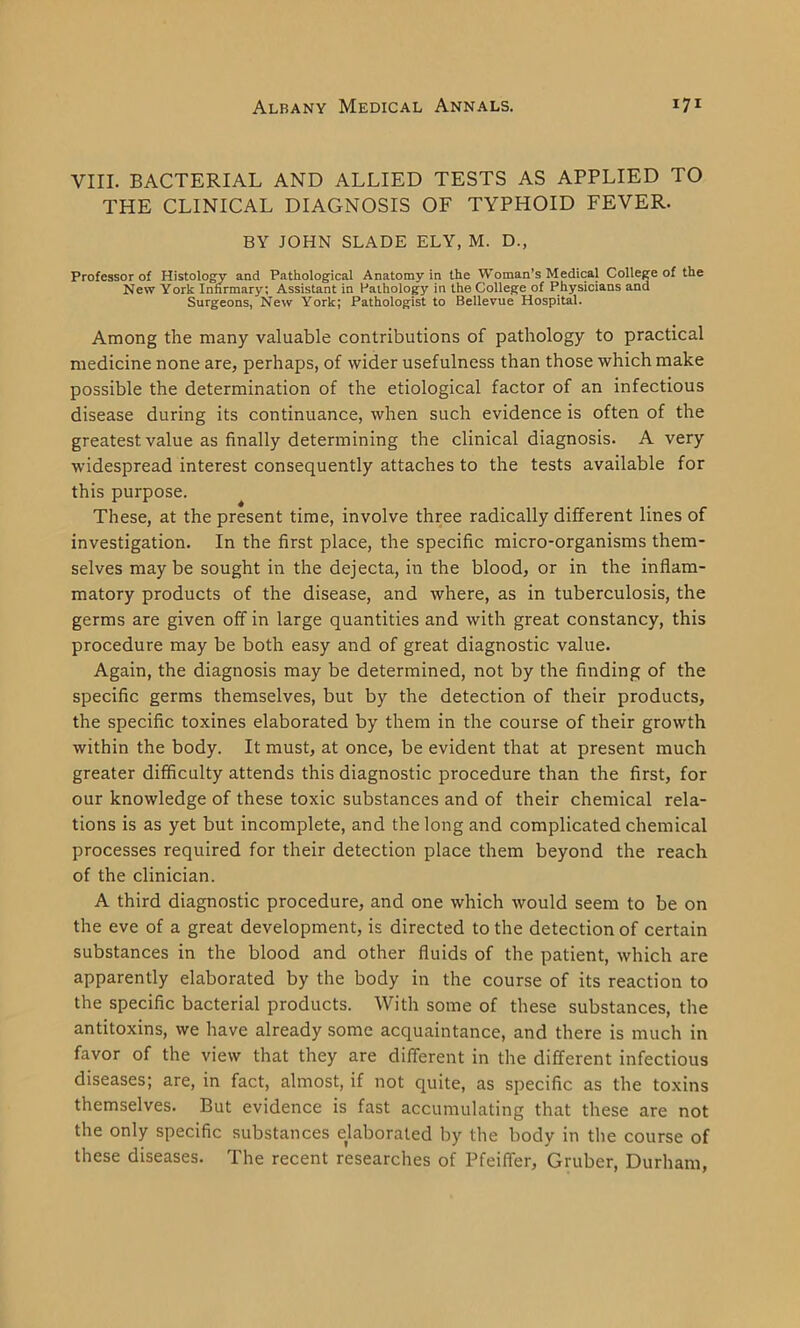 VIII. BACTERIAL AND ALLIED TESTS AS APPLIED TO THE CLINICAL DIAGNOSIS OF TYPHOID FEVER. BY JOHN SLADE ELY, M. D., Professor of Histology and Pathological Anatomy in the Woman’s Medical College of the New York Infirmary; Assistant in Pathology in the College of Physicians and Surgeons, New York; Pathologist to Bellevue Hospital. Among the many valuable contributions of pathology to practical medicine none are, perhaps, of wider usefulness than those which make possible the determination of the etiological factor of an infectious disease during its continuance, when such evidence is often of the greatest value as finally determining the clinical diagnosis. A very widespread interest consequently attaches to the tests available for this purpose. These, at the present time, involve three radically different lines of investigation. In the first place, the specific micro-organisms them- selves may be sought in the dejecta, in the blood, or in the inflam- matory products of the disease, and where, as in tuberculosis, the germs are given off in large quantities and with great constancy, this procedure may be both easy and of great diagnostic value. Again, the diagnosis may be determined, not by the finding of the specific germs themselves, but by the detection of their products, the specific toxines elaborated by them in the course of their growth within the body. It must, at once, be evident that at present much greater difficulty attends this diagnostic procedure than the first, for our knowledge of these toxic substances and of their chemical rela- tions is as yet but incomplete, and the long and complicated chemical processes required for their detection place them beyond the reach of the clinician. A third diagnostic procedure, and one which would seem to be on the eve of a great development, is directed to the detection of certain substances in the blood and other fluids of the patient, which are apparently elaborated by the body in the course of its reaction to the specific bacterial products. With some of these substances, the antitoxins, we have already some acquaintance, and there is much in favor of the view that they are different in the different infectious diseases; are, in fact, almost, if not quite, as specific as the toxins themselves. But evidence is fast accumulating that these are not the only specific substances elaborated by the body in the course of these diseases. The recent researches of Pfeiffer, Gruber, Durham,