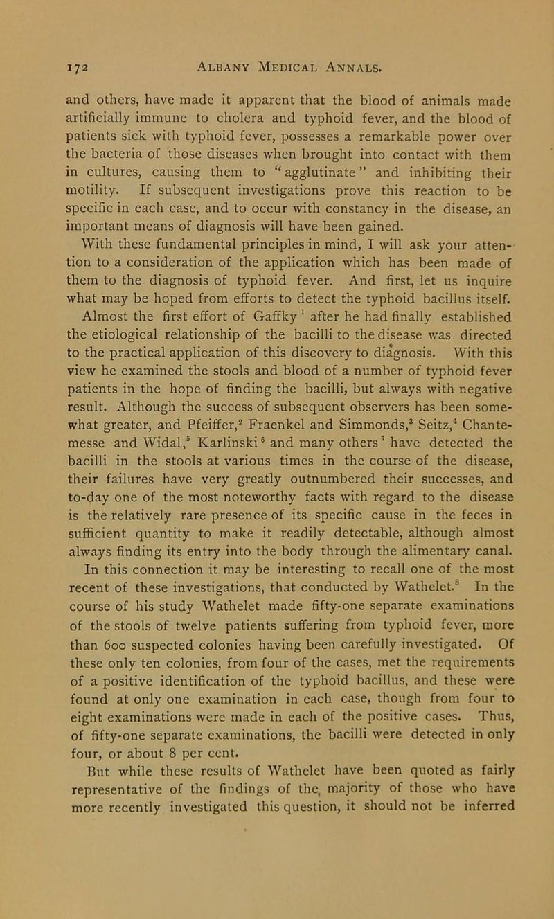 and others, have made it apparent that the blood of animals made artificially immune to cholera and typhoid fever, and the blood of patients sick with typhoid fever, possesses a remarkable power over the bacteria of those diseases when brought into contact with them in cultures, causing them to “agglutinate” and inhibiting their motility. If subsequent investigations prove this reaction to be specific in each case, and to occur with constancy in the disease, an important means of diagnosis will have been gained. With these fundamental principles in mind, I will ask your atten- tion to a consideration of the application which has been made of them to the diagnosis of typhoid fever. And first, let us inquire what may be hoped from efforts to detect the typhoid bacillus itself. Almost the first effort of Gaffky 1 after he had finally established the etiological relationship of the bacilli to the disease was directed to the practical application of this discovery to diagnosis. With this view he examined the stools and blood of a number of typhoid fever patients in the hope of finding the bacilli, but always with negative result. Although the success of subsequent observers has been some- what greater, and Pfeiffer,2 Fraenkel and Simmonds,3 Seitz,4 Chante- messe and Widal,5 Karlinski6 and many others7 have detected the bacilli in the stools at various times in the course of the disease, their failures have very greatly outnumbered their successes, and to-day one of the most noteworthy facts with regard to the disease is the relatively rare presence of its specific cause in the feces in sufficient quantity to make it readily detectable, although almost always finding its entry into the body through the alimentary canal. In this connection it may be interesting to recall one of the most recent of these investigations, that conducted by Wathelet.8 In the course of his study Wathelet made fifty-one separate examinations of the stools of twelve patients suffering from typhoid fever, more than 600 suspected colonies having been carefully investigated. Of these only ten colonies, from four of the cases, met the requirements of a positive identification of the typhoid bacillus, and these were found at only one examination in each case, though from four to eight examinations were made in each of the positive cases. Thus, of fifty-one separate examinations, the bacilli were detected in only four, or about 8 per cent. But while these results of Wathelet have been quoted as fairly representative of the findings of the, majority of those who have more recently investigated this question, it should not be inferred
