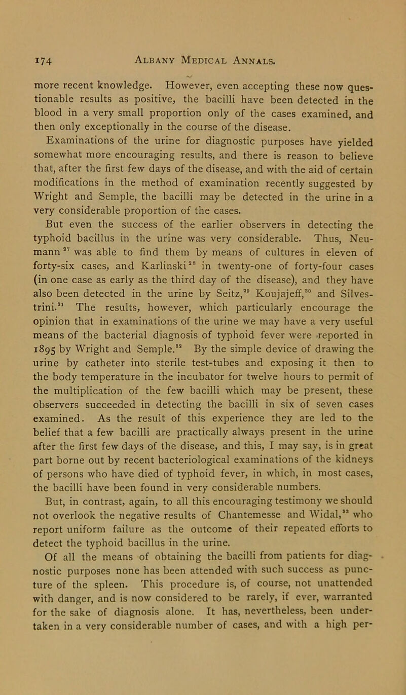 more recent knowledge. However, even accepting these now ques- tionable results as positive, the bacilli have been detected in the blood in a very small proportion only of the cases examined, and then only exceptionally in the course of the disease. Examinations of the urine for diagnostic purposes have yielded somewhat more encouraging results, and there is reason to believe that, after the first few days of the disease, and with the aid of certain modifications in the method of examination recently suggested by Wright and Semple, the bacilli may be detected in the urine in a very considerable proportion of the cases. But even the success of the earlier observers in detecting the typhoid bacillus in the urine was very considerable. Thus, Neu- mann 27 was able to find them by means of cultures in eleven of forty-six cases, and Karlinski28 in twenty-one of forty-four cases (in one case as early as the third day of the disease), and they have also been detected in the urine by Seitz,29 Koujajeff,30 and Silves- trini.31 The results, however, which particularly encourage the opinion that in examinations of the urine we may have a very useful means of the bacterial diagnosis of typhoid fever were reported in r895 by Wright and Semple.32 By the simple device of drawing the urine by catheter into sterile test-tubes and exposing it then to the body temperature in the incubator for twelve hours to permit of the multiplication of the few bacilli which may be present, these observers succeeded in detecting the bacilli in six of seven cases examined. As the result of this experience they are led to the belief that a few bacilli are practically always present in the urine after the first few days of the disease, and this, I may say, is in great part borne out by recent bacteriological examinations of the kidneys of persons who have died of typhoid fever, in which, in most cases, the bacilli have been found in very considerable numbers. But, in contrast, again, to all this encouraging testimony we should not overlook the negative results of Chantemesse and Widal,” who report uniform failure as the outcome of their repeated efforts to detect the typhoid bacillus in the urine. Of all the means of obtaining the bacilli from patients for diag- nostic purposes none has been attended with such success as punc- ture of the spleen. This procedure is, of course, not unattended with danger, and is now considered to be rarely, if ever, warranted for the sake of diagnosis alone. It has, nevertheless, been under- taken in a very considerable number of cases, and with a high per-