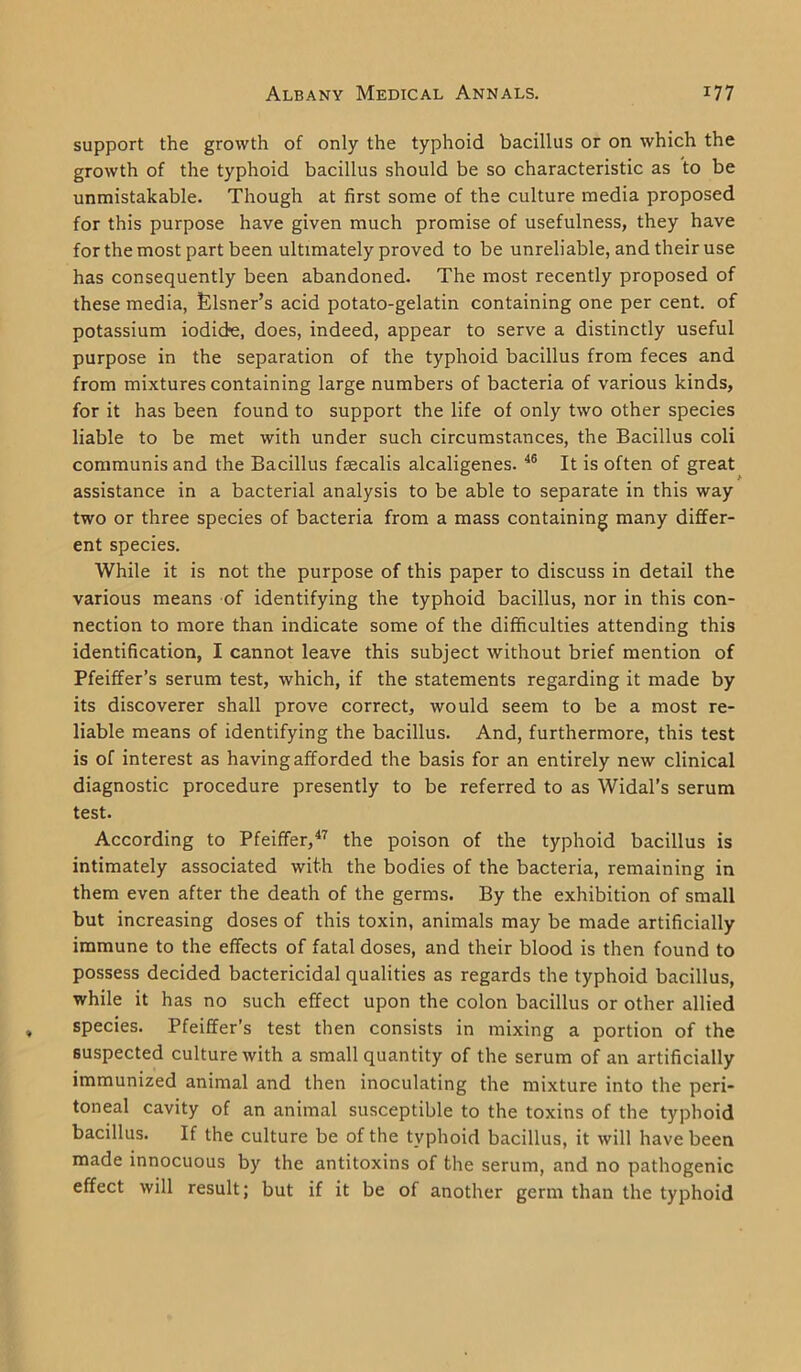 support the growth of only the typhoid bacillus or on which the growth of the typhoid bacillus should be so characteristic as to be unmistakable. Though at first some of the culture media proposed for this purpose have given much promise of usefulness, they have for the most part been ultimately proved to be unreliable, and their use has consequently been abandoned. The most recently proposed of these media, Eisner’s acid potato-gelatin containing one per cent, of potassium iodide, does, indeed, appear to serve a distinctly useful purpose in the separation of the typhoid bacillus from feces and from mixtures containing large numbers of bacteria of various kinds, for it has been found to support the life of only two other species liable to be met with under such circumstances, the Bacillus coli communis and the Bacillus fascalis alcaligenes. 46 It is often of great assistance in a bacterial analysis to be able to separate in this way two or three species of bacteria from a mass containing many differ- ent species. While it is not the purpose of this paper to discuss in detail the various means of identifying the typhoid bacillus, nor in this con- nection to more than indicate some of the difficulties attending this identification, I cannot leave this subject without brief mention of Pfeiffer’s serum test, which, if the statements regarding it made by its discoverer shall prove correct, would seem to be a most re- liable means of identifying the bacillus. And, furthermore, this test is of interest as having afforded the basis for an entirely new clinical diagnostic procedure presently to be referred to as Widal’s serum test. According to Pfeiffer,47 the poison of the typhoid bacillus is intimately associated with the bodies of the bacteria, remaining in them even after the death of the germs. By the exhibition of small but increasing doses of this toxin, animals may be made artificially immune to the effects of fatal doses, and their blood is then found to possess decided bactericidal qualities as regards the typhoid bacillus, while it has no such effect upon the colon bacillus or other allied species. Pfeiffer’s test then consists in mixing a portion of the suspected culture with a small quantity of the serum of an artificially immunized animal and then inoculating the mixture into the peri- toneal cavity of an animal susceptible to the toxins of the typhoid bacillus. If the culture be of the typhoid bacillus, it will have been made innocuous by the antitoxins of the serum, and no pathogenic effect will result; but if it be of another germ than the typhoid