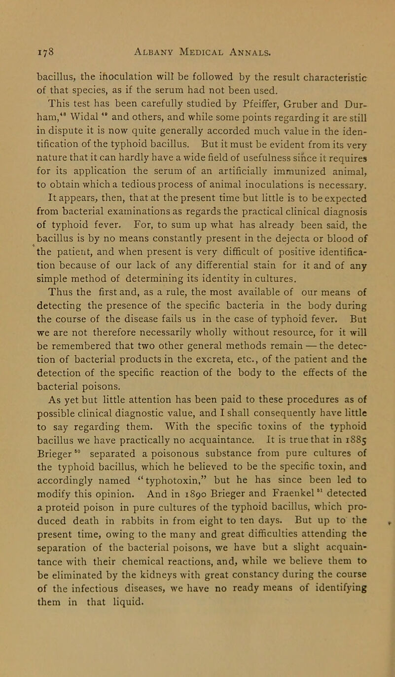 bacillus, the inoculation will be followed by the result characteristic of that species, as if the serum had not been used. This test has been carefully studied by Pfeiffer, Gruber and Dur- ham,48 Widal48 and others, and while some points regarding it are still in dispute it is now quite generally accorded much value in the iden- tification of the typhoid bacillus. But it must be evident from its very nature that it can hardly have a wide field of usefulness since it requires for its application the serum of an artificially immunized animal, to obtain which a tedious process of animal inoculations is necessary. It appears, then, that at the present time but little is to be expected from bacterial examinations as regards the practical clinical diagnosis of typhoid fever. For, to sum up what has already been said, the bacillus is by no means constantly present in the dejecta or blood of the patient, and when present is very difficult of positive identifica- tion because of our lack of any differential stain for it and of any simple method of determining its identity in cultures. Thus the first and, as a rule, the most available of our means of detecting the presence of the specific bacteria in the body during the course of the disease fails us in the case of typhoid fever. But we are not therefore necessarily wholly without resource, for it will be remembered that two other general methods remain — the detec- tion of bacterial products in the excreta, etc., of the patient and the detection of the specific reaction of the body to the effects of the bacterial poisons. As yet but little attention has been paid to these procedures as of possible clinical diagnostic value, and I shall consequently have little to say regarding them. With the specific toxins of the typhoid bacillus we have practically no acquaintance. It is true that in 1885 Brieger60 separated a poisonous substance from pure cultures of the typhoid bacillus, which he believed to be the specific toxin, and accordingly named “ typhotoxin,” but he has since been led to modify this opinion. And in 1890 Brieger and Fraenkel61 detected a proteid poison in pure cultures of the typhoid bacillus, which pro- duced death in rabbits in from eight to ten days. But up to the present time, owing to the many and great difficulties attending the separation of the bacterial poisons, we have but a slight acquain- tance with their chemical reactions, and, while we believe them to be eliminated by the kidneys with great constancy during the course of the infectious diseases, we have no ready means of identifying them in that liquid.