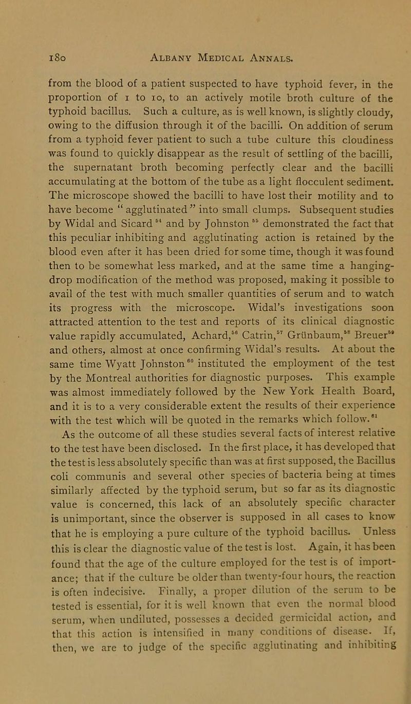 from the blood of a patient suspected to have typhoid fever, in the proportion of i to io, to an actively motile broth culture of the typhoid bacillus. Such a culture, as is well known, is slightly cloudy, owing to the diffusion through it of the bacilli. On addition of serum from a typhoid fever patient to such a tube culture this cloudiness was found to quickly disappear as the result of settling of the bacilli, the supernatant broth becoming perfectly clear and the bacilli accumulating at the bottom of the tube as a light flocculent sediment. The microscope showed the bacilli to have lost their motility and to have become “ agglutinated ” into small clumps. Subsequent studies by Widal and Sicard 64 and by Johnston 65 demonstrated the fact that this peculiar inhibiting and agglutinating action is retained by the blood even after it has been dried for some time, though it was found then to be somewhat less marked, and at the same time a hanging- drop modification of the method was proposed, making it possible to avail of the test with much smaller quantities of serum and to watch its progress with the microscope. Widal’s investigations soon attracted attention to the test and reports of its clinical diagnostic value rapidly accumulated, Achard,56 Catrin,57 Grunbaum,“ Breuer69 and others, almost at once confirming Widal’s results. At about the same time Wyatt Johnston60 instituted the employment of the test by the Montreal authorities for diagnostic purposes. This example was almost immediately followed by the New York Health Board, and it is to a very considerable extent the results of their experience with the test which will be quoted in the remarks which follow/1 As the outcome of all these studies several facts of interest relative to the test have been disclosed. In the first place, it has developed that the test is less absolutely specific than was at first supposed, the Bacillus coli communis and several other species of bacteria being at times similarly affected by the typhoid serum, but so far as its diagnostic value is concerned, this lack of an absolutely specific character is unimportant, since the observer is supposed in all cases to know that he is employing a pure culture of the typhoid bacillus. Unless this is clear the diagnostic value of the test is lost. Again, it has been found that the age of the culture employed for the test is of import- ance; that if the culture be older than twenty-four hours, the reaction is often indecisive. Finally, a proper dilution of the serum to be tested is essential, for it is well known that even the normal blood serum, when undiluted, possesses a decided germicidal action, and that this action is intensified in many conditions of disease. If, then, we are to judge of the specific agglutinating and inhibiting