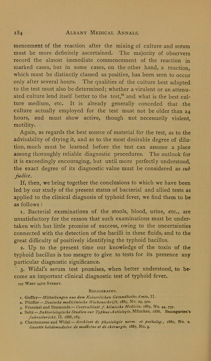 mencement of the reaction after the mixing of culture and serum must be more definitely ascertained. The majority of observers record the almost immediate commencement of the reaction in marked cases, but in some cases, on the other hand, a reaction, which must be distinctly classed as positive, has been seen to occur only after several hours. The qualities of the culture best adapted to the test must also be determined; whether a virulent or an attenu- ated culture lend itself better to the test,96 and what is the best cul- ture medium, etc. It is already generally conceded that the culture actually employed for the test must not be older than 24 hours, and must show active, though not necessarily violent, motility. Again, as regards the best source of material for the test, as to the advisability of drying it, and as to the most desirable degree of dilu- tion, much must be learned before the test can assume a place among thoroughly reliable diagnostic procedures. The outlook for it is exceedingly encouraging, but until more perfectly understood, the exact degree of its diagnostic value must be considered as sub judice. If, then, we bring together the conclusions to which we have been led by our study of the present status of bacterial and allied tests as applied to the clinical diagnosis of typhoid fever, we find them to be as follows : 1. Bacterial examinations of the stools, blood, urine, etc., are unsatisfactory for the reason that such examinations must be under- taken with but little promise of success, owing to the uncertainties connected with the detection of the bacilli in these fluids, and to the great difficulty of positively identifying the typhoid bacillus. 2. Up to the present time our knowledge of the toxin of the typhoid bacillus is too meagre to give to tests for its presence any particular diagnostic significance. 3. Widal’s serum test promises, when better understood, to be- come an important clinical diagnostic test of typhoid fever. 107 West 74TH Street. Bibliography. 1. Gaflky—Mitteilungen aus detn Kaiserlichen Gesundhetts-Amte, II. a. Pfeiffer—Deutsche medicinische 1 Vochenschrift. 1885, No. 29, 500. 3. Fraenkel and Simmonds— Centralblatt /. klinische Median, 1885, No. 44, 737. 4. Seitz — Sakteriologische Studien zur Typhus-Aetiologie, Milnchen, 1886. Baumgarten’s Jahresbericht, II. 1886, 165. 5. Chantemcsse and Widal — Archives de physiologic norm, et patholog., 1887, No. 2. Gazette hebdomadaire de medicine et de chirurgie, 1887, No. 9.