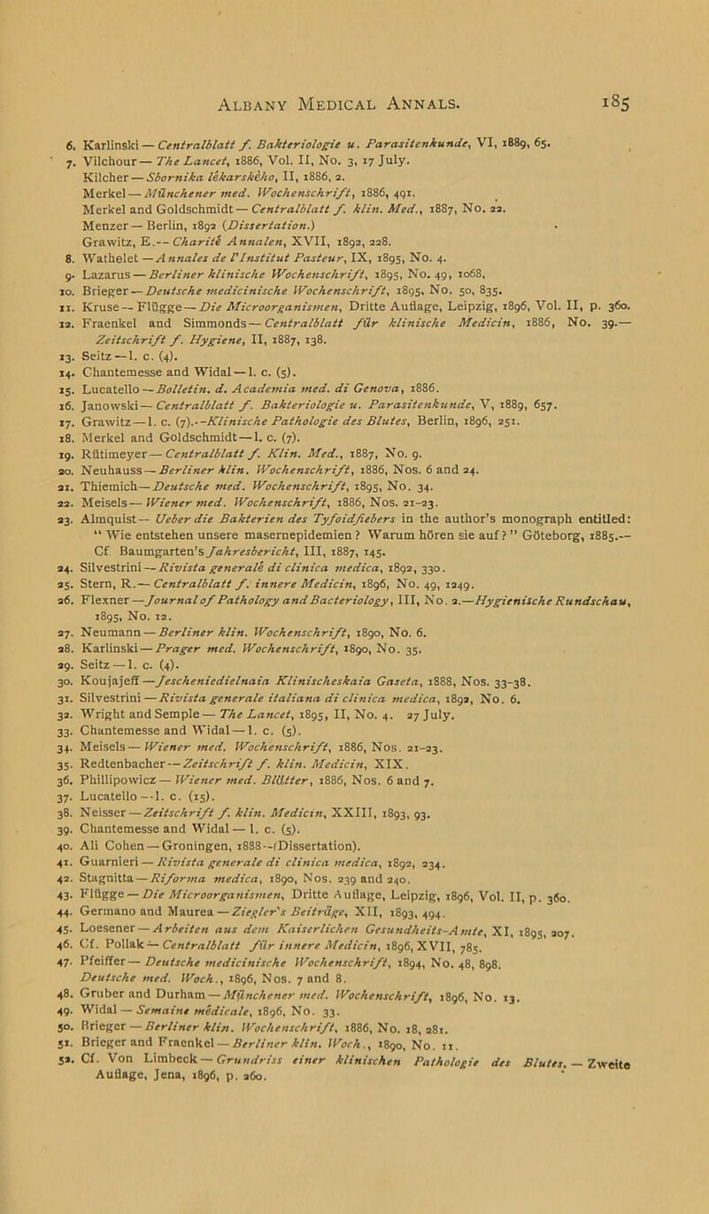 6. Karlinski — Centralblatt f. Bakteriologie u. Parasitenkunde, VI, 1889,65. 7. Vilchour— The Lancet, 1886, Vol. II, No. 3, 17 July. Kilcher — Sbornika lekarskcho, II, 1886, 2. Merkel — MUnckener med. iVochenschrift, 1886,491. Merkel and Goldschmidt—Centralblatt f. kiln. Med., 1887, No. 22. Menzer—Berlin, 1892 (Dissertation.) Grawitz, E.— Char:tl Annalen, XVII, 1892, 228. 8. Wathelet —Annales de TInstitut Pasteur, IX, 1895, No. 4. 9. Lazarus — Berliner klinische IVochenschrift, 1895, No. 49, 1068, 10. Brieger— Deutsche medicinische IVochenschrift, 1895, No. 50, 835. 11. Kruse — Fliigge— Die Microorganismen, Dritte Auflage, Leipzig, 1896, Vol. II, p. 360. 12. Fraenkel and Simmonds—Centralblatt fiir klinische Medicin, 1886, No. 39.— Zeitschrift f. Hygiene, II, 1887, 138. 13. Seitz — I. c. (4). 14. Chantemesse and Widal — 1. c. (5). 15. Lucatello — Bolletin. d. Academia med. di Genova, 18S6. 16. Janowsld—Centralblatt f. Bakteriologie u. Parasitenkundc, V, 1889, <>S7• 17. Grawitz — 1. c. (7).--Klinische Pathologic des Blutes, Berlin, 1896, 251. 18. Merkel and Goldschmidt — 1. c. (7). 19. Riitimeyer — Centralblatt f. Klin. Med., 1887, No. 9. 20. Neuhauss — Berliner klin. IVochenschrift, 1886, Nos. 6 and 24. ai. Thiemich—Deutsche med. IVochenschrift, 1895, No. 34. 22. Meisels — Wiener med. iVochenschrift, 1886, Nos. 21-23. 23. Almquist— Ueber die Bakterien des Tyfoidfiebers in the author’s monograph entitled: “ Wie entstehen unsere masemepidemien ? Warum hOren sie auf ? ” GOteborg, 1885.— Cf Baumgarten’s Jahresbericht, III, 1887, 145. 24. Silvestrini — Rivista generate di clinica medica, 1892, 330. 25. Stern, R.— Centralblatt f. innere Medicin, 1896, No. 49, 1249. 26. Flexner—Journal of Pathology and Bacteriology, III, No. 2.—Hygienische Rundschau, 1895, No. 12. 27. Neumann — Berliner klin. iVochenschrift, 1890, No. 6. 28. Karlinski — Prager med. iVochenschrift, 1890, No. 35. 29. Seitz — 1. c. (4). 30. Koujajeff—Jescheniedielnaia Klinischeskaia Gascta, 1888, Nos. 33-38. 31. Silvestrini — Rivista generate italiana di clinica medica, 189a, No. 6. 32. Wright and Semple— The Lancet, 1895, II, No. 4. 27 July. 33. Chantemesse and Widal — 1. c. (5). 34. Meisels—Wiener med. iVochenschrift, 1886, Nos. 21-23. 35. Redtenbacher — Zeitschrift f. klin. Medicin, XIX. 36. Phillipowicz— Wiener med. Bliitter, 1886, Nos. 6 and 7. 37. Lucatello—I. c. (15). 38. Neisser— Zeitschrift f. klin. Medicin, XXIII, 1893, 93. 39. Chantemesse and Widal — 1. c. (5). 40. Ali Cohen — Groningen, 1888—^Dissertation). 41. Guarnieri — Rivista generate di clinica medica, 1892, 234. 42. Stagnitta — Riforma medica, 1890, Nos. 239 and 240. 43. Fltigge — Die Microorganismen, Dritte Auflage, Leipzig, 1896, Vol. II, p. 360. 44. Germano and Maurea — Ziegler's Beitrdge, XII, 1893,494. 45. Loesener — Arbeiten aus dent Kaiserlichen Gesundhcits-Amte, XI, 1895, 207. 46. Cl. Poliak — Centralblatt fdr innere Medicin, 1896, XVII, 785. 47. Pfeiffer—Deutsche medicinische iVochenschrift, 1894, No. 48, 898. Deutsche med. IVoch., 1896, Nos. 7 and 8. 48. Gruber and Durham — Milnchetier med. iVochenschrift, 1896, No. 13. 49. Widal — Semaine medicate, 1896, No. 33. 50. Brieger — Berliner klin. iVochenschrift, 1886, No. 18, 281. 51. Brieger and Fraenkel — Berliner klin. IVoch., 1890, No. 11. 52. Cf. Von Limbeck— Grundriss einer klinischen Pathologic des Blutes. — Zweito Auflage, Jena, 1896, p. 260.
