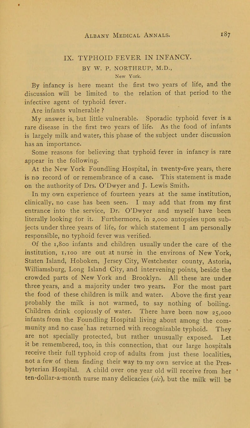 IX. TYPHOID FEVER IN INFANCY. BY W. P. NORTHRUP, M.D., New York. By infancy is here meant the first two years of life, and the discussion will be limited to the relation of that period to the infective agent of typhoid fever. Are infants vulnerable ? My answer is, but little vulnerable. Sporadic typhoid fever is a rare disease in the first two years of life. As the food of infants is largely milk and water, this phase of the subject under discussion has an importance. Some reasons for believing that typhoid fever in infancy is rare appear in the following. At the New York Foundling Hospital, in twenty-five years, there is no record of or remembrance of a case. This statement is made on the authority of Drs. O’Dwyer and J. Lewis Smith. In my own experience of fourteen years at the same institution, clinically, no case has been seen. I may add that from my first entrance into the service, Dr. O’Dwyer and myself have been literally looking for it. Furthermore, in 2,000 autopsies upon sub- jects under three years of life, for which statement I am personally responsible, no typhoid fever was verified. Of the 1,800 infants and children usually under the care of the institution, 1,100 are out at nurse in the environs of New York, Staten Island, Hoboken, Jersey City, Westchester county, Astoria, Williamsburg, Long Island City, and intervening points, beside the crowded parts of New York and Brooklyn. All these are under three years, and a majority under two years. For the most part the food of these children is milk and water. Above the first year probably the milk is not warmed, to say nothing of boiling. Children drink copiously of water. There have been now 25,000 infants from the Foundling Hospital living about among the com- munity and no case has returned with recognizable typhoid. They are not specially protected, but rather unusually exposed. Let it be remembered, too, in this connection, that our large hospitals receive their full typhoid crop of adults from just these localities, not a few of them finding their way to my own service at the Pres- byterian Hospital. A child over one year old will receive from her * ten-dollar-a-month nurse many delicacies (sic), but the milk will be