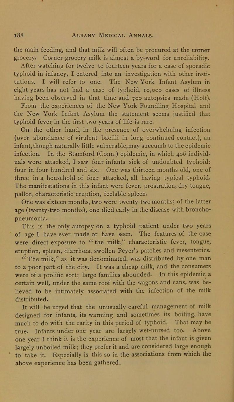 the main feeding, and that milk will often be procured at the corner grocery. Corner-grocery milk is almost a by-word for unreliability. After watching for twelve to fourteen years for a case of sporadic typhoid in infancy, I entered into an investigation with other insti- tutions. I will refer to one. The New York Infant Asylum in eight years has not had a case of typhoid, 10,000 cases of illness having been observed in that time and 700 autopsies made (Holt). From the experiences of the New York Foundling Hospital and the New York Infant Asylum the statement seems justified that typhoid fever in the first two years of life is rare. On the other hand, in the presence of overwhelming infection (over abundance of virulent bacilli in long continued contact), an infant, though naturally little vulnerable,may succumb to the epidemic infection. In the Stamford (Conn.) epidemic, in which 406 individ- uals were attacked, I saw four infants sick of undoubted typhoid: four in four hundred and six. One was thirteen months old, one of three in a household of four attacked, all having typical typhoid. The manifestations in this infant were fever, prostration, dry tongue, pallor, characteristic eruption, feelable spleen. One was sixteen months, two were twenty-two months; of the latter age (twenty-two months), one died early in the disease with broncho- pneumonia. This is the only autopsy on a typhoid patient under two years of age I have ever made or have seen. The features of the case were direct exposure to “ the milk,” characteristic fever, tongue, eruption, spleen, diarrhoea, swollen Peyer’s patches and mesenteries. “The milk,” as it was denominated, was distributed by one man to a poor part of the city. It was a cheap milk, and the consumers were of a prolific sort; large families abounded. In this epidemic a certain well, under the same roof with the wagons and cans, was be- lieved to be intimately associated with the infection of the milk distributed. It will be urged that the unusually careful management of milk designed for infants, its warming and sometimes its boiling, have much to do with the rarity in this period of typhoid. That may be true. Infants under one year are largely wet-nursed too. Above one year I think it is the experience of most that the infant is given largely unboiled milk; they prefer it and are considered large enough ’ to take it. Especially is this so in the associations from which the above experience has been gathered.