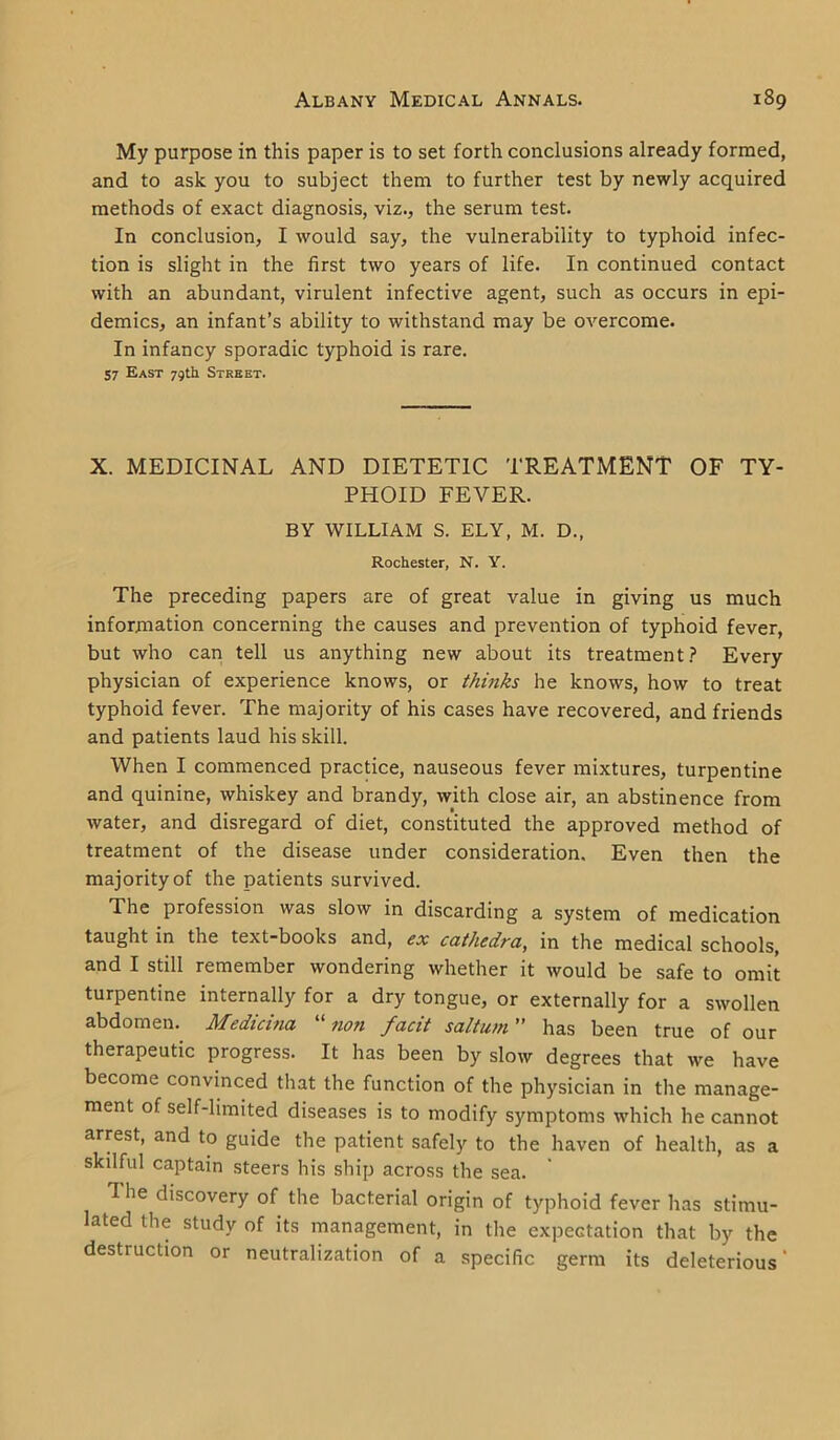 My purpose in this paper is to set forth conclusions already formed, and to ask you to subject them to further test by newly acquired methods of exact diagnosis, viz., the serum test. In conclusion, I would say, the vulnerability to typhoid infec- tion is slight in the first two years of life. In continued contact with an abundant, virulent infective agent, such as occurs in epi- demics, an infant’s ability to withstand may be overcome. In infancy sporadic typhoid is rare. 57 East 79th Street. X. MEDICINAL AND DIETETIC TREATMENT OF TY- PHOID FEVER. BY WILLIAM S. ELY, M. D., Rochester, N. Y. The preceding papers are of great value in giving us much information concerning the causes and prevention of typhoid fever, but who can tell us anything new about its treatment? Every physician of experience knows, or thinks he knows, how to treat typhoid fever. The majority of his cases have recovered, and friends and patients laud his skill. When I commenced practice, nauseous fever mixtures, turpentine and quinine, whiskey and brandy, with close air, an abstinence from water, and disregard of diet, constituted the approved method of treatment of the disease under consideration. Even then the majority of the patients survived. The profession was slow in discarding a system of medication taught in the text-books and, ex cathedra, in the medical schools, and I still remember wondering whether it would be safe to omit turpentine internally for a dry tongue, or externally for a swollen abdomen. Medicina non facit saltu/n ” has been true of our therapeutic progress. It has been by slow degrees that we have become convinced that the function of the physician in the manage- ment of self-limited diseases is to modify symptoms which he cannot arrest, and to guide the patient safely to the haven of health, as a skilful captain steers his ship across the sea. The discovery of the bacterial origin of typhoid fever has stimu- lated the study of its management, in the expectation that by the destruction or neutralization of a specific germ its deleterious'