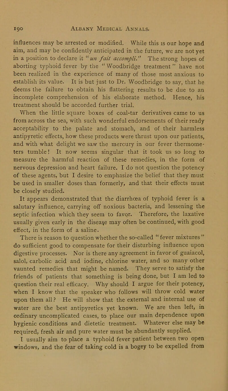 influences may be arrested or modified. While this is our hope and aim, and may be confidently anticipated in the future, we are not yet in a position to declare it “ un fait acco7npliThe strong hopes of aborting typhoid fever by the “ Woodbridge treatment ” have not been realized in the experience of many of those most anxious to establish its value. It is but just to Dr. Woodbridge to say, that he deems the failure to obtain his flattering results to be due to an incomplete comprehension of his elaborate method. Hence, his treatment should be accorded further trial. When the little square boxes of coal-tar derivatives came to us from across the sea, with such wonderful endorsements of their ready acceptability to the palate and stomach, and of their harmless antipyretic effects, how these products were thrust upon our patients, and with what delight we saw the mercury in our fever thermome- ters tumble! It now seems singular that it took us so long to measure the harmful reaction of these remedies, in the form of nervous depression and heart failure. I do not question the potency of these agents, but I desire to emphasize the belief that they must be used in smaller doses than formerly, and that their effects must be closely studied. It appears demonstrated that the diarrhoea of typhoid fever is a salutary influence, carrying off noxious bacteria, and lessening the septic infection which they seem to favor. Therefore, the laxative usually given early in the disease may often be continued, with good effect, in the form of a saline. There is reason to question whether the so-called “ fever mixtures ” do sufficient good to compensate for their disturbing influence upon digestive processes. Nor is there any agreement in favor of guaiacol, salol, carbolic acid and iodine, chlorine water, and so many other vaunted remedies that might be named. They serve to satisfy the friends of patients that something is being done, but I am led to question their real efficacy. Why should I argue for their potency, when I know that the speaker who follows will throw cold water upon them all ? He will show that the external and internal use of water are the best antipyretics yet known. We are then left, in ordinary uncomplicated cases, to place our main dependence upon hygienic conditions and dietetic treatment. Whatever else may be required, fresh air and pure water must be abundantly supplied. I usually aim to place a typhoid fever patient between two open windows, and the fear of taking cold is a bogey to be expelled from
