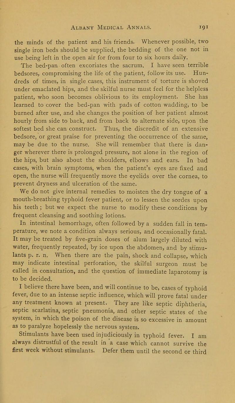 the minds of the patient and his friends. Whenever possible, two single iron beds should be supplied, the bedding of the one not in use being left in the open air for from four to six hours daily. The bed-pan often excoriates the sacrum. I have seen terrible bedsores, compromising the life of the patient, follow its use. Hun- dreds of times, in single cases, this instrument of torture is shoved under emaciated hips, and the skilful nurse must feel for the helpless patient, who soon becomes oblivious to its employment. She has learned to cover the bed-pan with pads of cotton wadding, to be burned after use, and she changes the position of her patient almost hourly from side to back, and from back to alternate side, upon the softest bed she can construct. Thus, the discredit of an extensive bedsore, or great praise for preventing the occurrence of the same, may be due to the nurse. She will remember that there is dan- ger wherever there is prolonged pressure, not alone in the region of the hips, but also about the shoulders, elbows and ears. In bad cases, with brain symptoms, when the patient’s eyes are fixed and open, the nurse will frequently move the eyelids over the cornea, to prevent dryness and ulceration of the same. We do not give internal remedies to moisten the dry tongue of a mouth-breathing typhoid fever patient, or to lessen the sordes upon his teeth ; but we expect the nurse to modify these conditions by frequent cleansing and soothing lotions. In intestinal hemorrhage, often followed by a sudden fall in tem- perature, we note a condition always serious, and occasionally fatal. It may be treated by five-grain doses of alum largely diluted with water, frequently repeated, by ice upon the abdomen, and by stimu- lants p. r. n. When there are the pain, shock and collapse, which may indicate intestinal perforation, the skilful surgeon must be called in consultation, and the question of immediate laparotomy is to be decided. I believe there have been, and will continue to be, cases of typhoid fever, due to an intense septic influence, which will prove fatal under any treatment known at present. They are like septic diphtheria, septic scarlatina, septic pneumonia, and other septic states of the system, in which the poison of the disease is so excessive in amount as to paralyze hopelessly the nervous system. Stimulants have been used injudiciously in typhoid fever. I am always distrustful of the result in a case which cannot survive the first week without stimulants. Defer them until the second or third