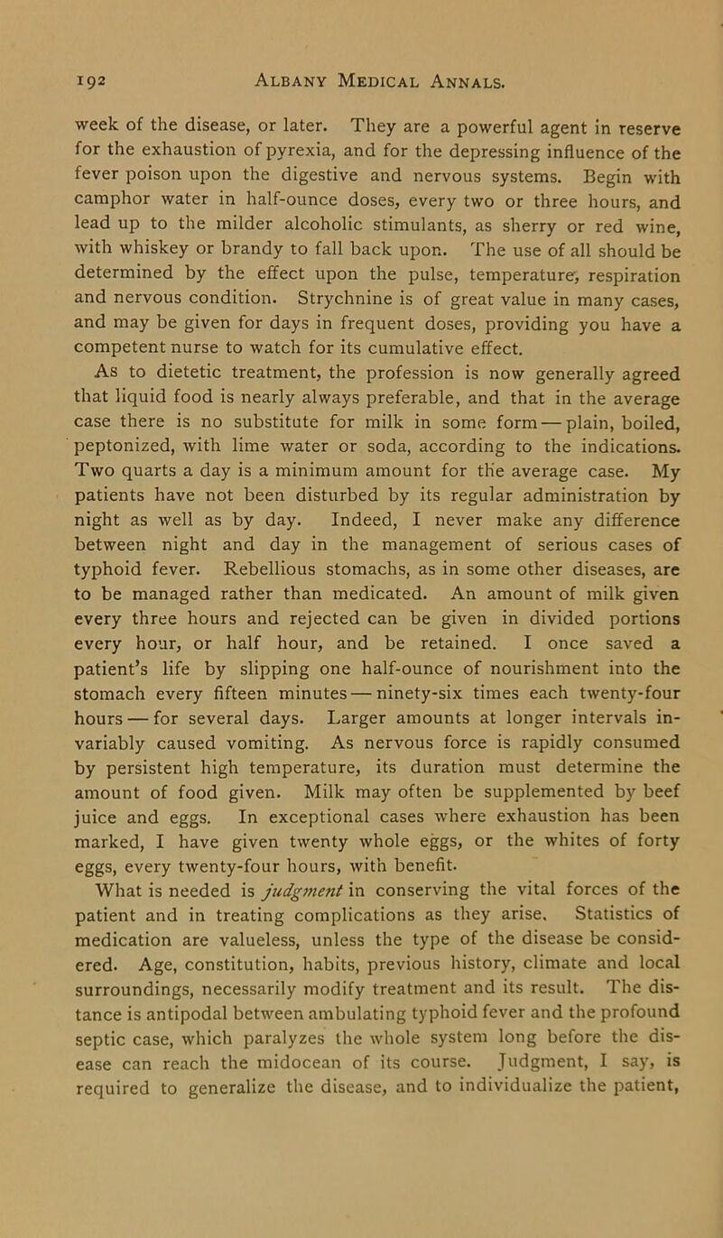 week of the disease, or later. They are a powerful agent in reserve for the exhaustion of pyrexia, and for the depressing influence of the fever poison upon the digestive and nervous systems. Begin with camphor water in half-ounce doses, every two or three hours, and lead up to the milder alcoholic stimulants, as sherry or red wine, with whiskey or brandy to fall back upon. The use of all should be determined by the effect upon the pulse, temperature', respiration and nervous condition. Strychnine is of great value in many cases, and may be given for days in frequent doses, providing you have a competent nurse to watch for its cumulative effect. As to dietetic treatment, the profession is now generally agreed that liquid food is nearly always preferable, and that in the average case there is no substitute for milk in some form—plain, boiled, peptonized, with lime water or soda, according to the indications. Two quarts a day is a minimum amount for the average case. My patients have not been disturbed by its regular administration by night as well as by day. Indeed, I never make any difference between night and day in the management of serious cases of typhoid fever. Rebellious stomachs, as in some other diseases, are to be managed rather than medicated. An amount of milk given every three hours and rejected can be given in divided portions every hour, or half hour, and be retained. I once saved a patient’s life by slipping one half-ounce of nourishment into the stomach every fifteen minutes — ninety-six times each twenty-four hours — for several days. Larger amounts at longer intervals in- variably caused vomiting. As nervous force is rapidly consumed by persistent high temperature, its duration must determine the amount of food given. Milk may often be supplemented by beef juice and eggs. In exceptional cases where exhaustion has been marked, I have given twenty whole eggs, or the whites of forty eggs, every twenty-four hours, with benefit. What is needed is judgment in conserving the vital forces of the patient and in treating complications as they arise. Statistics of medication are valueless, unless the type of the disease be consid- ered. Age, constitution, habits, previous history, climate and local surroundings, necessarily modify treatment and its result. The dis- tance is antipodal between ambulating typhoid fever and the profound septic case, which paralyzes the whole system long before the dis- ease can reach the midocean of its course. Judgment, I say, is required to generalize the disease, and to individualize the patient,