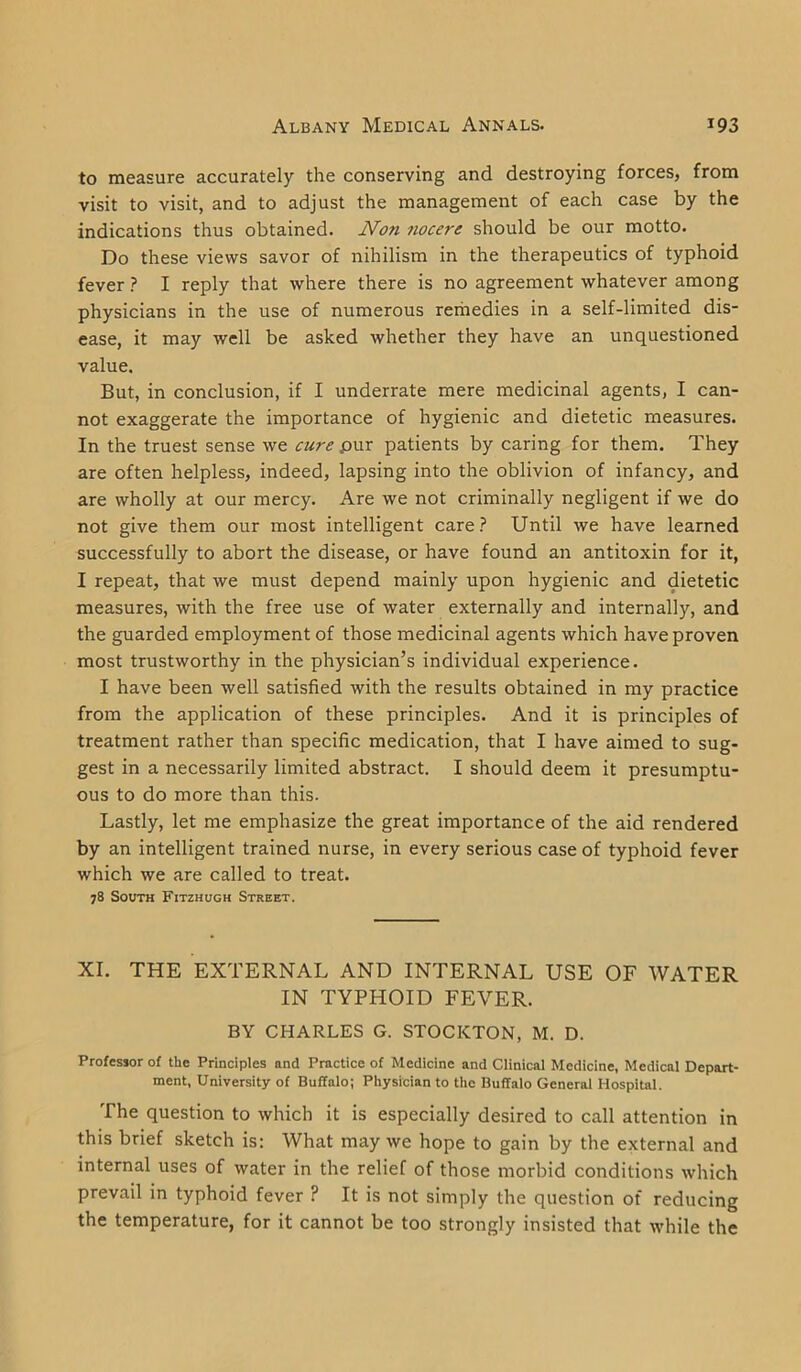 to measure accurately the conserving and destroying forces, from visit to visit, and to adjust the management of each case by the indications thus obtained. Non nocere should be our motto. Do these views savor of nihilism in the therapeutics of typhoid fever ? I reply that where there is no agreement whatever among physicians in the use of numerous remedies in a self-limited dis- ease, it may well be asked whether they have an unquestioned value. But, in conclusion, if I underrate mere medicinal agents, I can- not exaggerate the importance of hygienic and dietetic measures. In the truest sense we cure pur patients by caring for them. They are often helpless, indeed, lapsing into the oblivion of infancy, and are wholly at our mercy. Are we not criminally negligent if we do not give them our most intelligent care? Until we have learned successfully to abort the disease, or have found an antitoxin for it, I repeat, that we must depend mainly upon hygienic and dietetic measures, with the free use of water externally and internally, and the guarded employment of those medicinal agents which have proven most trustworthy in the physician’s individual experience. I have been well satisfied with the results obtained in my practice from the application of these principles. And it is principles of treatment rather than specific medication, that I have aimed to sug- gest in a necessarily limited abstract. I should deem it presumptu- ous to do more than this. Lastly, let me emphasize the great importance of the aid rendered by an intelligent trained nurse, in every serious case of typhoid fever which we are called to treat. 78 South Fitzhugh Street. XI. THE EXTERNAL AND INTERNAL USE OF WATER IN TYPHOID FEVER. BY CHARLES G. STOCKTON, M. D. Professor of the Principles and Practice of Medicine and Clinical Medicine, Medical Depart- ment, University of Buffalo; Physician to the Buffalo General Hospital. The question to which it is especially desired to call attention in this brief sketch is: What may we hope to gain by the external and internal uses of water in the relief of those morbid conditions which prevail in typhoid fever ? It is not simply the question of reducing the temperature, for it cannot be too strongly insisted that while the