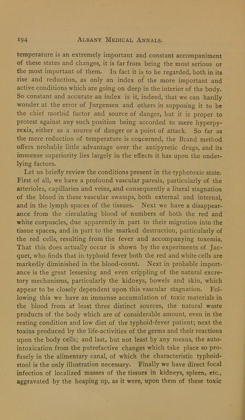 temperature is an extremely important and constant accompaniment of these states and changes, it is far from being the most serious or the most important of them. In fact it is to be regarded, both in its rise and reduction, as only an index of the more important and active conditions which are going on deep in the interior of the body. So constant and accurate an index is it, indeed, that we can hardly wonder at the error of Jurgensen and others in supposing it to be the chief morbid factor and source of danger, but it is proper to protest against any such position being accorded to mere hyperpy- rexia, either as a source of danger or a point of attack. So far as the mere reduction of temperature is concerned, the Brand method offers probably little advantage over the antipyretic drugs, and its immense superiority lies largely in the effects it has upon the under- lying factors. Let us briefly review the conditions present in the typhotoxic state. First of all, we have a profound vascular paresis, particularly of the arterioles, capillaries and veins, and consequently a literal stagnation of the blood in these vascular swamps, both external and internal, and in the lymph spaces of the tissues. Next we have a disappear- ance from the circulating blood of numbers of both the red and white corpuscles, due apparently in part to their migration into the tissue spaces, and in part to the marked destruction, particularly of the red cells, resulting from the fever and accompanying toxemia. That this does actually occur is shown by the experiments of Jac- quet, who finds that in typhoid fever both the red and white cells are markedly diminished in the blood-count. Next in probable import- ance is the great lessening and even crippling of the natural excre- tory mechanisms, particularly the kidneys, bowels and skin, which appear to be closely dependent upon this vascular stagnation. Fol- lowing this we have an immense accumulation of toxic materials in the blood from at least three distinct sources, the natural waste products of the body which are of considerable amount, even in the resting condition and low diet of the typhoid-fever patient; next the toxins produced by the life-activities of the germs and their reactions upon the body cells; and last, but not least by any means, the auto- intoxication from the putrefactive changes which take place so pro- fusely in the alimentary canal, of which the characteristic typhoid- stool is the only illustration necessary. Finally we have direct focal infection of localized masses of the tissues in kidneys, spleen, etc., aggravated by the heaping up, as it were, upon them of these toxic
