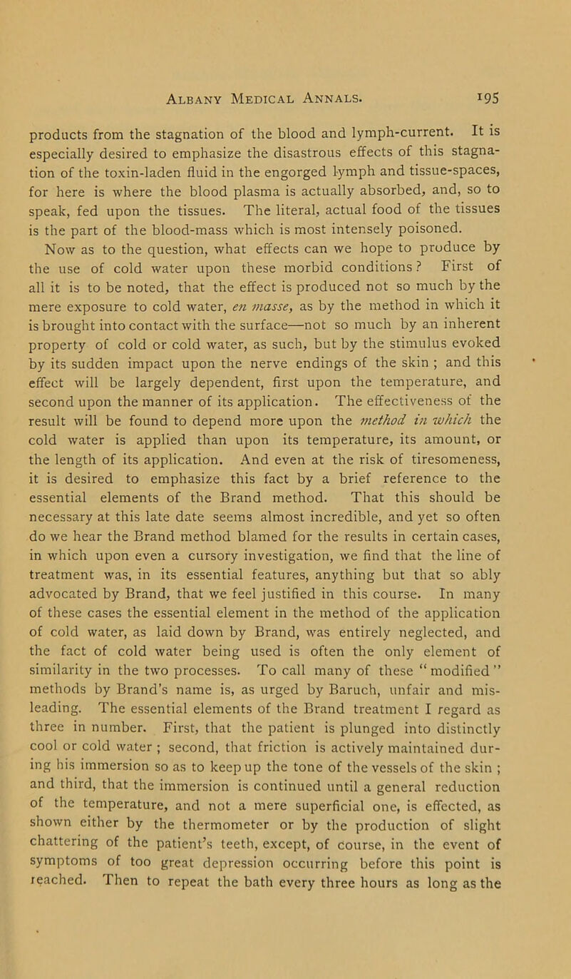 products from the stagnation of the blood and lymph-current. It is especially desired to emphasize the disastrous effects of this stagna- tion of the toxin-laden fluid in the engorged lymph and tissue-spaces, for here is where the blood plasma is actually absorbed, and, so to speak, fed upon the tissues. The literal, actual food of the tissues is the part of the blood-mass which is most intensely poisoned. Now as to the question, what effects can we hope to produce by the use of cold water upon these morbid conditions? First of all it is to be noted, that the effect is produced not so much by the mere exposure to cold water, en masse, as by the method in which it is brought into contact with the surface—not so much by an inherent property of cold or cold water, as such, but by the stimulus evoked by its sudden impact upon the nerve endings of the skin ; and this effect will be largely dependent, first upon the temperature, and second upon the manner of its application. The effectiveness of the result will be found to depend more upon the method in which the cold water is applied than upon its temperature, its amount, or the length of its application. And even at the risk of tiresomeness, it is desired to emphasize this fact by a brief reference to the essential elements of the Brand method. That this should be necessary at this late date seems almost incredible, and yet so often do we hear the Brand method blamed for the results in certain cases, in which upon even a cursory investigation, we find that the line of treatment was, in its essential features, anything but that so ably advocated by Brand, that we feel justified in this course. In many of these cases the essential element in the method of the application of cold water, as laid down by Brand, was entirely neglected, and the fact of cold water being used is often the only element of similarity in the two processes. To call many of these “modified” methods by Brand’s name is, as urged by Baruch, unfair and mis- leading. The essential elements of the Brand treatment I regard as three in number. First, that the patient is plunged into distinctly cool or cold water ; second, that friction is actively maintained dur- ing his immersion so as to keep up the tone of the vessels of the skin ; and third, that the immersion is continued until a general reduction of the temperature, and not a mere superficial one, is effected, as shown either by the thermometer or by the production of slight chattering of the patient’s teeth, except, of course, in the event of symptoms of too great depression occurring before this point is reached. Then to repeat the bath every three hours as long as the