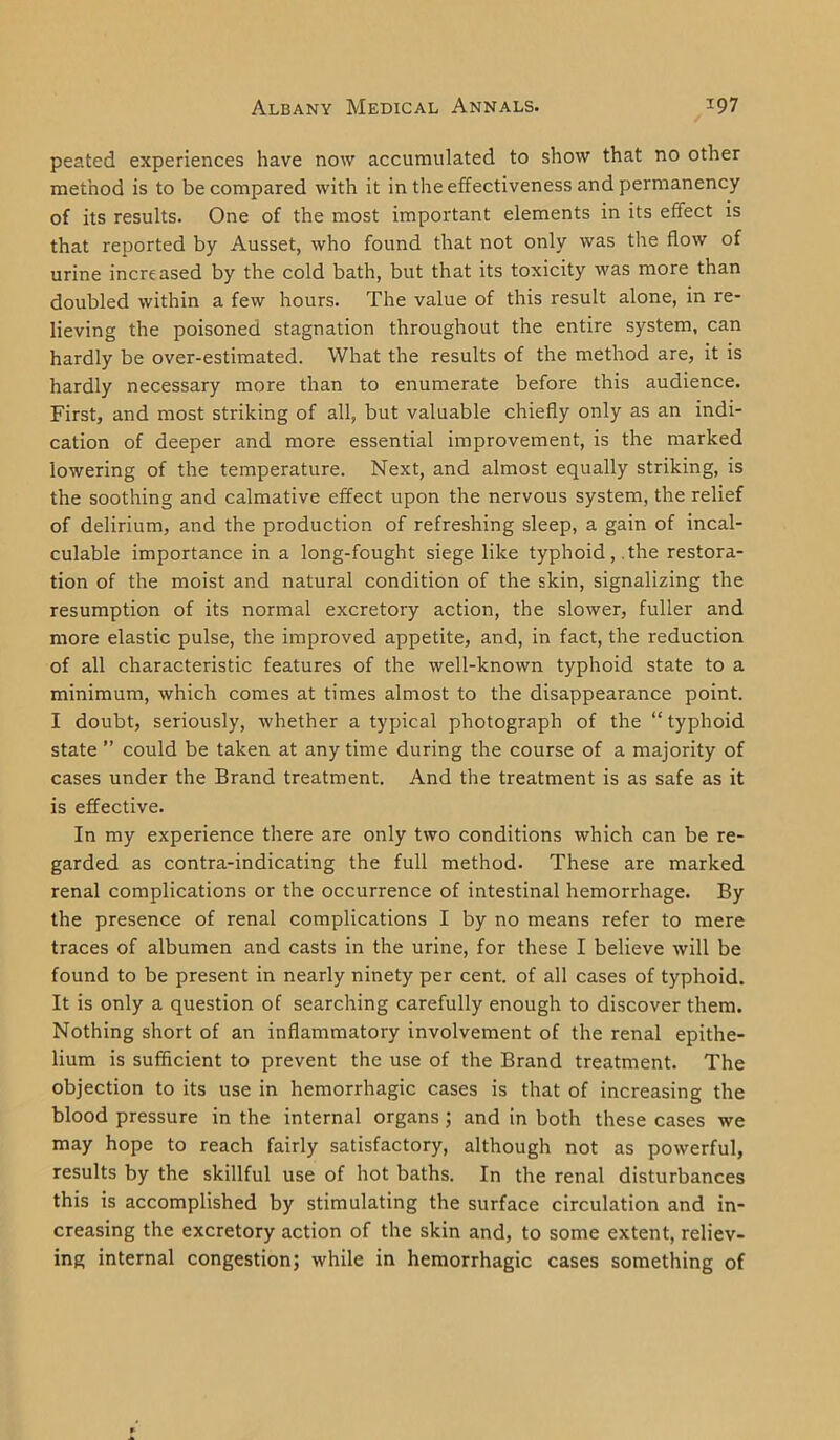 peated experiences have now accumulated to show that no other method is to be compared with it in the effectiveness and permanency of its results. One of the most important elements in its effect is that reported by Ausset, who found that not only was the flow of urine increased by the cold bath, but that its toxicity was more than doubled within a few hours. The value of this result alone, in re- lieving the poisoned stagnation throughout the entire system, can hardly be over-estimated. What the results of the method are, it is hardly necessary more than to enumerate before this audience. First, and most striking of all, but valuable chiefly only as an indi- cation of deeper and more essential improvement, is the marked lowering of the temperature. Next, and almost equally striking, is the soothing and calmative effect upon the nervous system, the relief of delirium, and the production of refreshing sleep, a gain of incal- culable importance in a long-fought siege like typhoid, .the restora- tion of the moist and natural condition of the skin, signalizing the resumption of its normal excretory action, the slower, fuller and more elastic pulse, the improved appetite, and, in fact, the reduction of all characteristic features of the well-known typhoid state to a minimum, which comes at times almost to the disappearance point. I doubt, seriously, whether a typical photograph of the “ typhoid state ” could be taken at any time during the course of a majority of cases under the Brand treatment. And the treatment is as safe as it is effective. In my experience there are only two conditions which can be re- garded as contra-indicating the full method. These are marked renal complications or the occurrence of intestinal hemorrhage. By the presence of renal complications I by no means refer to mere traces of albumen and casts in the urine, for these I believe will be found to be present in nearly ninety per cent, of all cases of typhoid. It is only a question of searching carefully enough to discover them. Nothing short of an inflammatory involvement of the renal epithe- lium is sufficient to prevent the use of the Brand treatment. The objection to its use in hemorrhagic cases is that of increasing the blood pressure in the internal organs ; and in both these cases we may hope to reach fairly satisfactory, although not as powerful, results by the skillful use of hot baths. In the renal disturbances this is accomplished by stimulating the surface circulation and in- creasing the excretory action of the skin and, to some extent, reliev- ing internal congestion; while in hemorrhagic cases something of