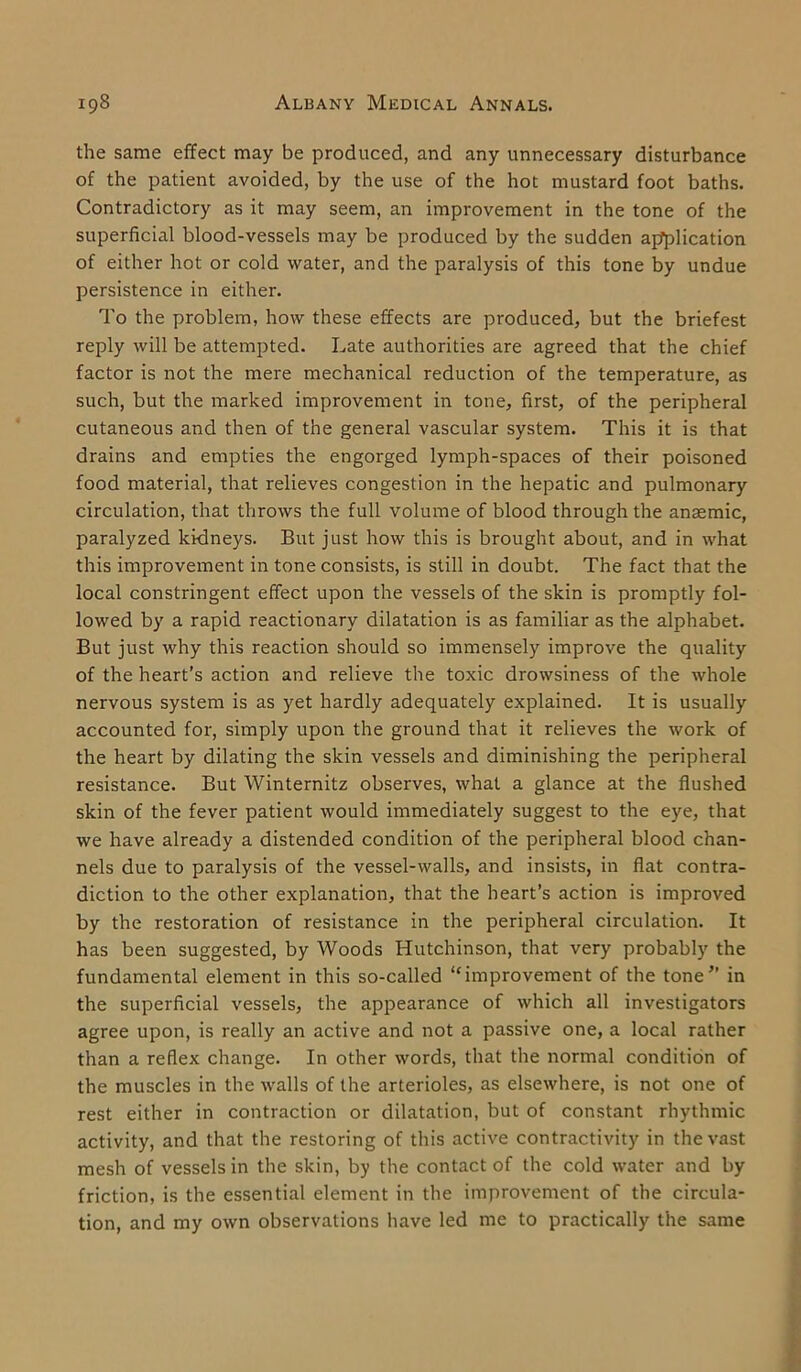 the same effect may be produced, and any unnecessary disturbance of the patient avoided, by the use of the hot mustard foot baths. Contradictory as it may seem, an improvement in the tone of the superficial blood-vessels may be produced by the sudden application of either hot or cold water, and the paralysis of this tone by undue persistence in either. To the problem, how these effects are produced, but the briefest reply will be attempted. Late authorities are agreed that the chief factor is not the mere mechanical reduction of the temperature, as such, but the marked improvement in tone, first, of the peripheral cutaneous and then of the general vascular system. This it is that drains and empties the engorged lymph-spaces of their poisoned food material, that relieves congestion in the hepatic and pulmonary circulation, that throws the full volume of blood through the anaemic, paralyzed kidneys. But just how this is brought about, and in what this improvement in tone consists, is still in doubt. The fact that the local constringent effect upon the vessels of the skin is promptly fol- lowed by a rapid reactionary dilatation is as familiar as the alphabet. But just why this reaction should so immensely improve the quality of the heart’s action and relieve the toxic drowsiness of the whole nervous system is as yet hardly adequately explained. It is usually accounted for, simply upon the ground that it relieves the work of the heart by dilating the skin vessels and diminishing the peripheral resistance. But Winternitz observes, what a glance at the flushed skin of the fever patient would immediately suggest to the eye, that we have already a distended condition of the peripheral blood chan- nels due to paralysis of the vessel-walls, and insists, in flat contra- diction to the other explanation, that the heart’s action is improved by the restoration of resistance in the peripheral circulation. It has been suggested, by Woods Hutchinson, that very probably the fundamental element in this so-called “improvement of the tone” in the superficial vessels, the appearance of which all investigators agree upon, is really an active and not a passive one, a local rather than a reflex change. In other words, that the normal condition of the muscles in the walls of the arterioles, as elsewhere, is not one of rest either in contraction or dilatation, but of constant rhythmic activity, and that the restoring of this active contractivity in the vast mesh of vessels in the skin, by the contact of the cold water and by friction, is the essential element in the improvement of the circula- tion, and my own observations have led me to practically the same