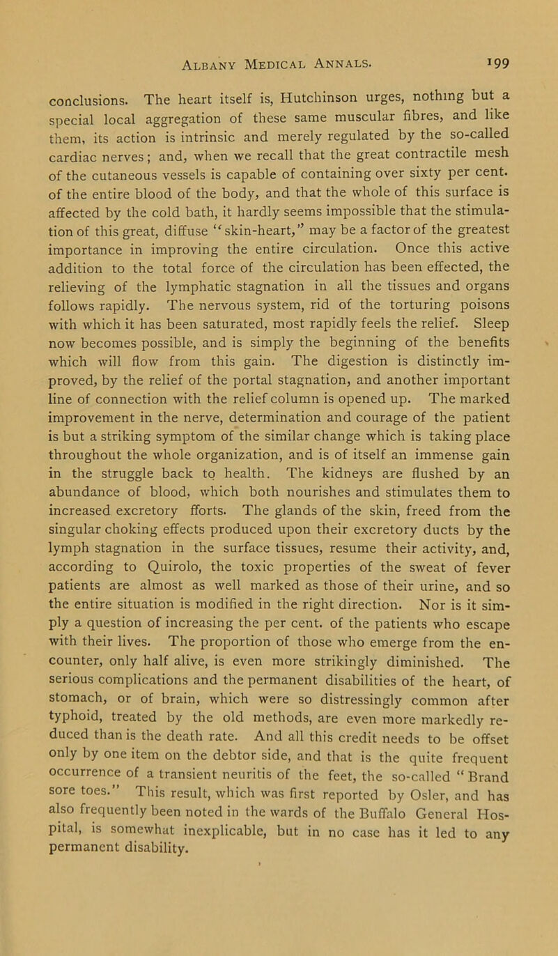 conclusions. The heart itself is, Hutchinson urges, nothing but a special local aggregation of these same muscular fibres, and like them, its action is intrinsic and merely regulated by the so-called cardiac nerves; and, when we recall that the great contractile mesh of the cutaneous vessels is capable of containing over sixty per cent, of the entire blood of the body, and that the whole of this surface is affected by the cold bath, it hardly seems impossible that the stimula- tion of this great, diffuse “ skin-heart,” may be a factor of the greatest importance in improving the entire circulation. Once this active addition to the total force of the circulation has been effected, the relieving of the lymphatic stagnation in all the tissues and organs follows rapidly. The nervous system, rid of the torturing poisons with which it has been saturated, most rapidly feels the relief. Sleep now becomes possible, and is simply the beginning of the benefits which will flow from this gain. The digestion is distinctly im- proved, by the relief of the portal stagnation, and another important line of connection with the relief column is opened up. The marked improvement in the nerve, determination and courage of the patient is but a striking symptom of the similar change which is taking place throughout the whole organization, and is of itself an immense gain in the struggle back to health. The kidneys are flushed by an abundance of blood, which both nourishes and stimulates them to increased excretory fforts. The glands of the skin, freed from the singular choking effects produced upon their excretory ducts by the lymph stagnation in the surface tissues, resume their activity, and, according to Quirolo, the toxic properties of the sweat of fever patients are almost as well marked as those of their urine, and so the entire situation is modified in the right direction. Nor is it sim- ply a question of increasing the per cent, of the patients who escape with their lives. The proportion of those who emerge from the en- counter, only half alive, is even more strikingly diminished. The serious complications and the permanent disabilities of the heart, of stomach, or of brain, which were so distressingly common after typhoid, treated by the old methods, are even more markedly re- duced than is the death rate. And all this credit needs to be offset only by one item on the debtor side, and that is the quite frequent occurrence of a transient neuritis of the feet, the so-called “ Brand sore toes.” This result, which was first reported by Osier, and has also frequently been noted in the wards of the Buffalo General Hos- pital, is somewhat inexplicable, but in no case has it led to any permanent disability.