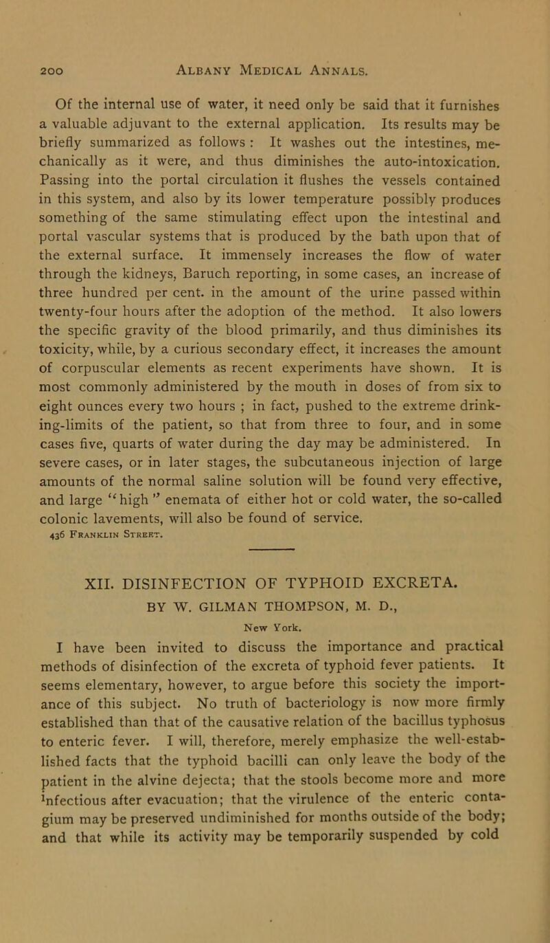Of the internal use of water, it need only be said that it furnishes a valuable adjuvant to the external application. Its results may be briefly summarized as follows : It washes out the intestines, me- chanically as it were, and thus diminishes the auto-intoxication. Passing into the portal circulation it flushes the vessels contained in this system, and also by its lower temperature possibly produces something of the same stimulating effect upon the intestinal and portal vascular systems that is produced by the bath upon that of the external surface. It immensely increases the flow of water through the kidneys, Baruch reporting, in some cases, an increase of three hundred per cent, in the amount of the urine passed within twenty-four hours after the adoption of the method. It also lowers the specific gravity of the blood primarily, and thus diminishes its toxicity, while, by a curious secondary effect, it increases the amount of corpuscular elements as recent experiments have shown. It is most commonly administered by the mouth in doses of from six to eight ounces every two hours ; in fact, pushed to the extreme drink- ing-limits of the patient, so that from three to four, and in some cases five, quarts of water during the day may be administered. In severe cases, or in later stages, the subcutaneous injection of large amounts of the normal saline solution will be found very effective, and large ‘‘high ” enemata of either hot or cold water, the so-called colonic lavements, will also be found of service. 436 Franklin Street. XII. DISINFECTION OF TYPHOID EXCRETA. BY W. GILMAN THOMPSON, M. D., New York. I have been invited to discuss the importance and practical methods of disinfection of the excreta of typhoid fever patients. It seems elementary, however, to argue before this society the import- ance of this subject. No truth of bacteriology is now more firmly established than that of the causative relation of the bacillus typhosus to enteric fever. I will, therefore, merely emphasize the well-estab- lished facts that the typhoid bacilli can only leave the body of the patient in the alvine dejecta; that the stools become more and more infectious after evacuation; that the virulence of the enteric conta- gium may be preserved undiminished for months outside of the body; and that while its activity may be temporarily suspended by cold