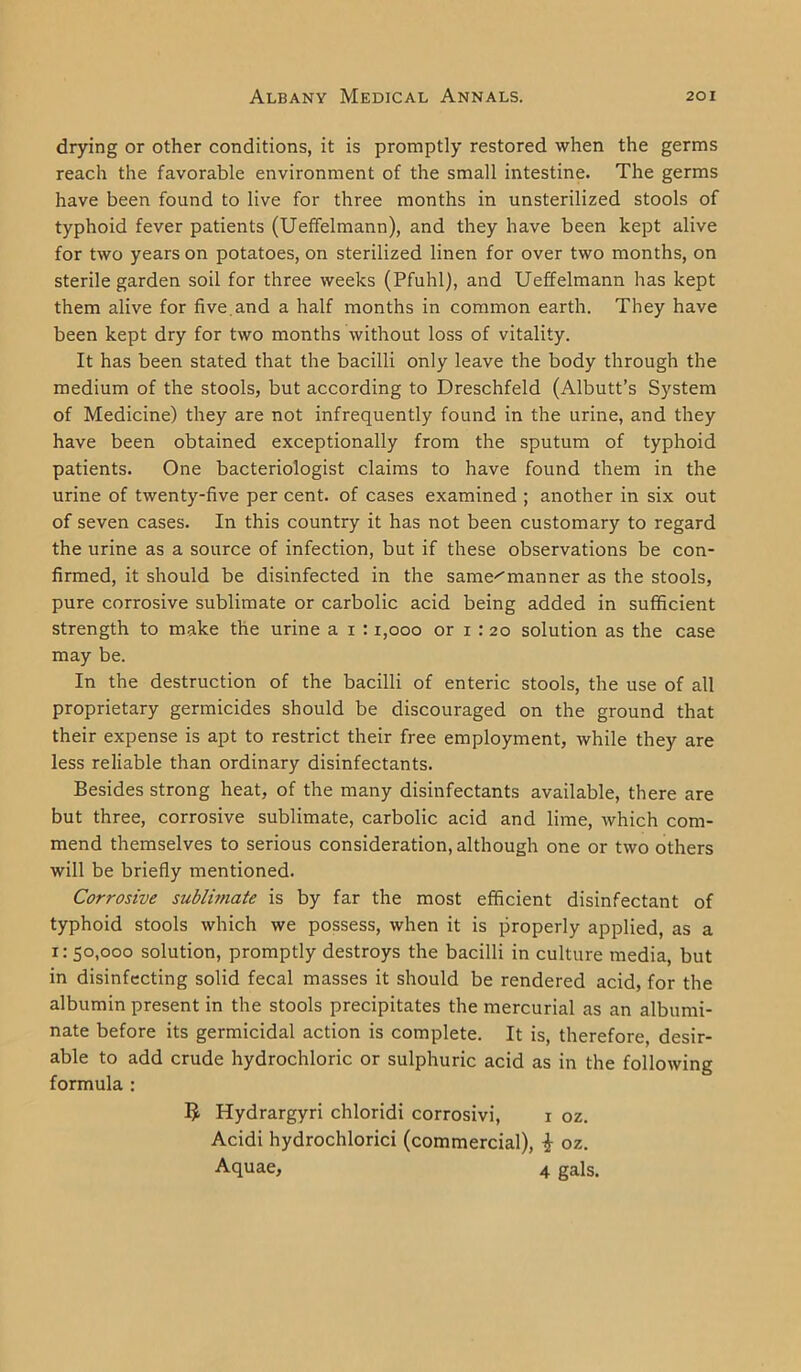 drying or other conditions, it is promptly restored when the germs reach the favorable environment of the small intestine. The germs have been found to live for three months in unsterilized stools of typhoid fever patients (Ueffelmann), and they have been kept alive for two years on potatoes, on sterilized linen for over two months, on sterile garden soil for three weeks (Pfuhl), and Ueffelmann has kept them alive for five, and a half months in common earth. They have been kept dry for two months without loss of vitality. It has been stated that the bacilli only leave the body through the medium of the stools, but according to Dreschfeld (Albutt’s System of Medicine) they are not infrequently found in the urine, and they have been obtained exceptionally from the sputum of typhoid patients. One bacteriologist claims to have found them in the urine of twenty-five per cent, of cases examined ; another in six out of seven cases. In this country it has not been customary to regard the urine as a source of infection, but if these observations be con- firmed, it should be disinfected in the same^manner as the stools, pure corrosive sublimate or carbolic acid being added in sufficient strength to make the urine a i : 1,000 or i : 20 solution as the case may be. In the destruction of the bacilli of enteric stools, the use of all proprietary germicides should be discouraged on the ground that their expense is apt to restrict their free employment, while they are less reliable than ordinary disinfectants. Besides strong heat, of the many disinfectants available, there are but three, corrosive sublimate, carbolic acid and lime, which com- mend themselves to serious consideration, although one or two others will be briefly mentioned. Corrosive sublimate is by far the most efficient disinfectant of typhoid stools which we possess, when it is properly applied, as a 1: 50,000 solution, promptly destroys the bacilli in culture media, but in disinfecting solid fecal masses it should be rendered acid, for the albumin present in the stools precipitates the mercurial as an albumi- nate before its germicidal action is complete. It is, therefore, desir- able to add crude hydrochloric or sulphuric acid as in the following formula : B Hydrargyri chloridi corrosivi, x oz. Acidi hydrochlorici (commercial), \ oz. Aquae, 4 gals.