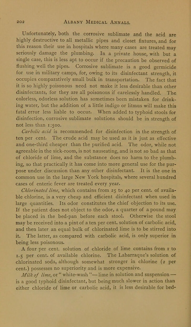 Unfortunately, both the corrosive sublimate and the acid are highly destructive to all metallic pipes and closet fixtures, and for this reason their use in hospitals where many cases are treated may seriously damage the plumbing. In a private house, with but a single case, this is less apt to occur if the precaution be observed of flushing well the pipes. Corrosive sublimate is a good germicide for use in military camps, for, owing to its disinfectant strength, it occupies comparatively small bulk in transportation. The fact that it is so highly poisonous need not make it less desirable than other disinfectants, for they are all poisonous if carelessly handled. The colorless, odorless solution has sometimes been mistaken for drink- ing water, but the addition of a little indigo or litmus will make this fatal error less liable to occur. When added to typhoid stools for disinfection, corrosive sublimate solutions should be in strength of not less than 1:500. Ca?-bolic acid is recommended for disinfection in the strength of ten per cent. The crude acid may be used as it is just as effective and one-third cheaper than the purified acid. The odor, while not agreeable in the sick-room, is not nauseating, and is not so bad as that of chloride of lime, and the substance does no harm to the plumb- ing, so that practically it has come into more general use for the pur- pose under discussion than any other disinfectant. It is the one in common use in the large New York hospitals, where several hundred cases of enteric fever are treated every year. Chlorinated lime, which contains from 25 to 40 per cent, of availa- ble chlorine, is a very cheap and efficient disinfectant when used in large quantities. Its odor constitutes the chief objection to its use. If the patient does not object to the odor, a quarter of a pound may be placed in the bed-pan before each stool. Otherwise the stool may be received into a pint of a ten per cent, solution of carbolic acid, and then later an equal bulk of chlorinated lime is to be stirred into it. The latter, as compared with carbolic acid, is only superior in being less poisonous. A four per cent, solution of chloride of lime contains from 1 to 1.5 per cent, of available chlorine. The Labarraque’s solution of chlorinated soda, although somewhat stronger in chlorine (2 per cent.) possesses no superiority and is more expensive. Milk of lime, or “ white-wash ”— lime in solution and suspension — is a good typhoid disinfectant, but being much slower in action than either chloride of lime or carbolic acid, it is less desirable for bed-