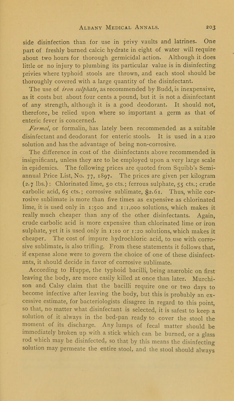 side disinfection than for use in privy vaults and latrines. One part of freshly burned calcic hydrate in eight of water will require about two hours for thorough germicidal action. Although it does little or no injury to plumbing its particular value is in disinfecting privies where typhoid stools are thrown, and each stool should be thoroughly covered with a large quantity of the disinfectant. The use of iron sulphate, as recommended by Budd, is inexpensive, as it costs but about four cents a pound, but it is not a disinfectant of any strength, although it is a good deodorant. It should not, therefore, be relied upon where so important a germ as that of enteric fever is concerned. Formol, or formalin, has lately been recommended as a suitable disinfectant and deodorant for enteric stools. It is used in a 1:20 solution and has the advantage of being non-corrosive. The difference in cost of the disinfectants above recommended is insignificant, unless they are to be employed upon a very large scale in epidemics. The following prices are quoted from Squibb’s Semi- annual Price List, No. 77, 1897. The prices are given per kilogram (2.7 lbs.): Chlorinated lime, 50 cts.; ferrous sulphate, 55 cts.; crude carbolic acid, 65 cts.; corrosive sublimate, $2.61. Thus, while cor- rosive sublimate is more than five times as expensive as chlorinated lime, it is used only in 1:500 and 1:1,000 solutions, which makes it really much cheaper than any of the other disinfectants. Again, crude carbolic acid is more expensive than chlorinated lime or iron sulphate, yet it is used only in 1:10 or 1:20 solutions, which makes it cheaper. The cost of impure hydrochloric acid, to use with corro- sive sublimate, is also trifling. From these statements it follows that, if expense alone were to govern the choice of one of these disinfect- ants, it should decide in favor of corrosive sublimate. According to Huppe, the typhoid bacilli, being amerobic on first leaving the body, are more easily killed at once than later. Murchi- son and Calsy claim that the bacilli require one or two days to become infective after leaving the body, but this is probably an ex- cessive estimate, for bacteriologists disagree in regard to this point, so that, no matter what disinfectant is selected, it is safest to keep a solution of it always in the bed-pan ready to cover the stool the moment of its discharge. Any lumps of fecal matter should be immediately broken up with a stick which can be burned, or a glass rod which may be disinfected, so that by this means the disinfecting solution may permeate the entire stool, and the stool should always