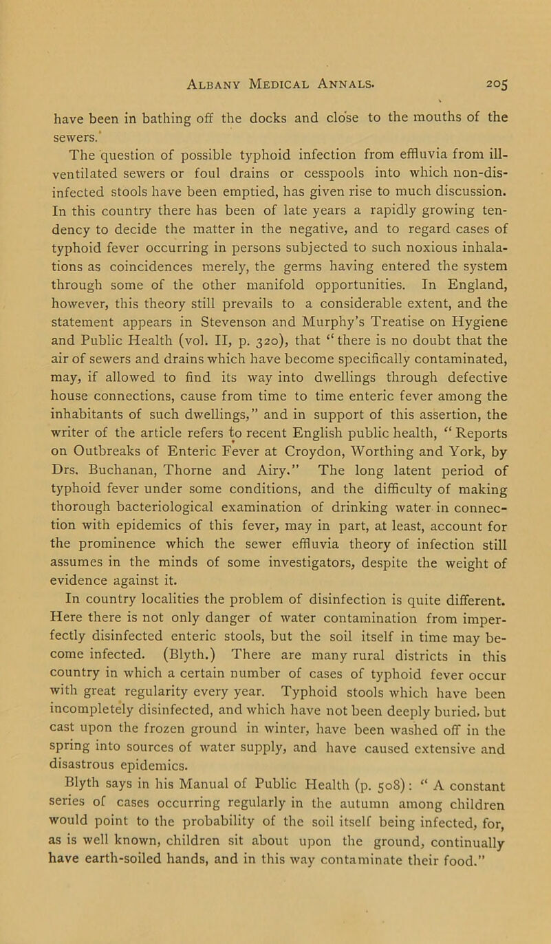 have been in bathing off the docks and close to the mouths of the sewers.' The question of possible typhoid infection from effluvia from ill- ventilated sewers or foul drains or cesspools into which non-dis- infected stools have been emptied, has given rise to much discussion. In this country there has been of late years a rapidly growing ten- dency to decide the matter in the negative, and to regard cases of typhoid fever occurring in persons subjected to such noxious inhala- tions as coincidences merely, the germs having entered the system through some of the other manifold opportunities. In England, however, this theory still prevails to a considerable extent, and the statement appears in Stevenson and Murphy’s Treatise on Hygiene and Public Health (vol. II, p. 320), that “there is no doubt that the air of sewers and drains which have become specifically contaminated, may, if allowed to find its way into dwellings through defective house connections, cause from time to time enteric fever among the inhabitants of such dwellings,” and in support of this assertion, the writer of the article refers to recent English public health, “ Reports on Outbreaks of Enteric Fever at Croydon, Worthing and York, by Drs. Buchanan, Thorne and Airy.” The long latent period of typhoid fever under some conditions, and the difficulty of making thorough bacteriological examination of drinking water in connec- tion with epidemics of this fever, may in part, at least, account for the prominence which the sewer effluvia theory of infection still assumes in the minds of some investigators, despite the weight of evidence against it. In country localities the problem of disinfection is quite different. Here there is not only danger of water contamination from imper- fectly disinfected enteric stools, but the soil itself in time may be- come infected. (Blyth.) There are many rural districts in this country in which a certain number of cases of typhoid fever occur with great regularity every year. Typhoid stools which have been incompletely disinfected, and which have not been deeply buried, but cast upon the frozen ground in winter, have been washed off in the spring into sources of water supply, and have caused extensive and disastrous epidemics. Blyth says in his Manual of Public Health (p. 508): “ A constant series of cases occurring regularly in the autumn among children would point to the probability of the soil itself being infected, for, as is well known, children sit about upon the ground, continually have earth-soiled hands, and in this way contaminate their food.”