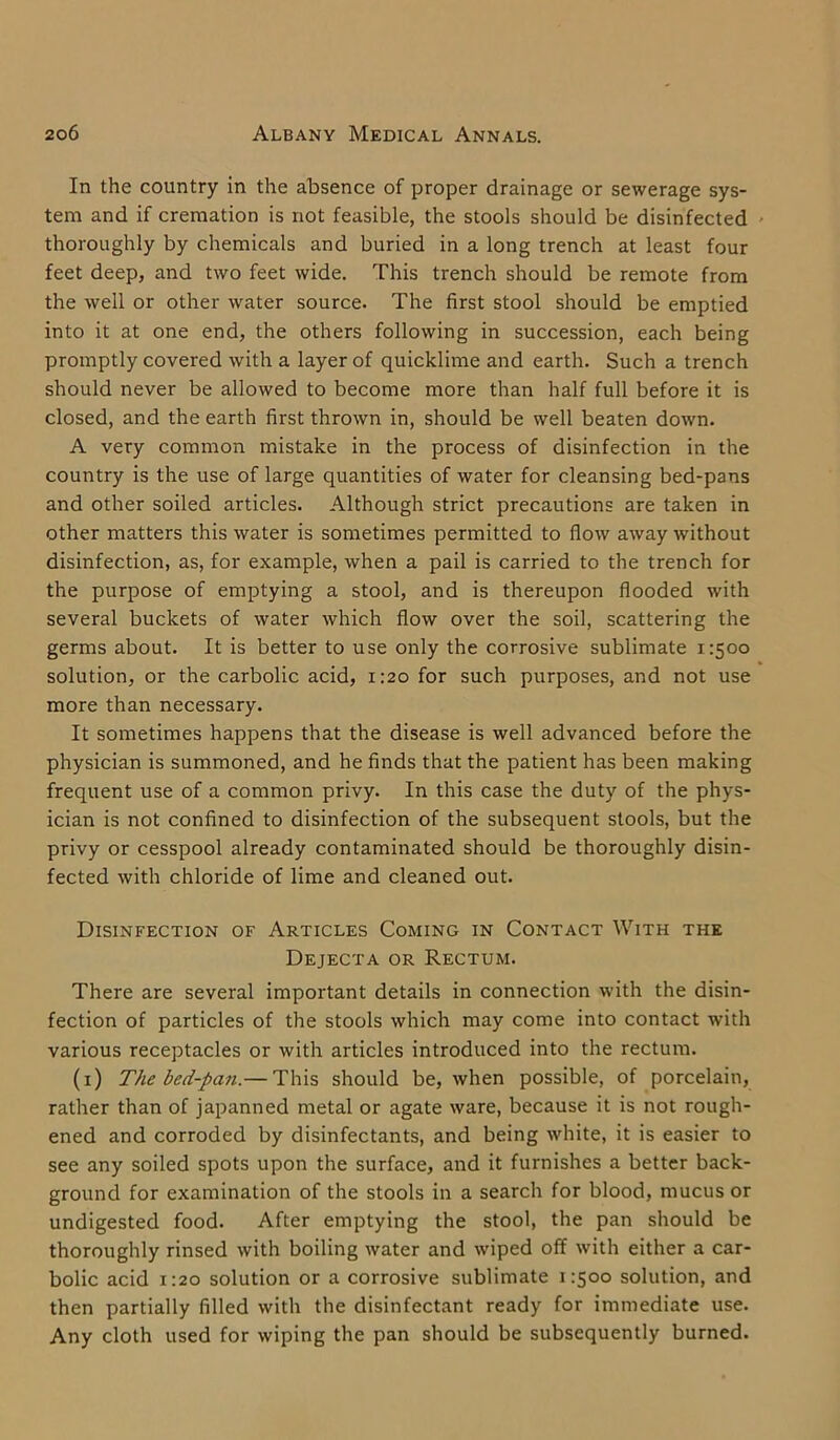 In the country in the absence of proper drainage or sewerage sys- tem and if cremation is not feasible, the stools should be disinfected thoroughly by chemicals and buried in a long trench at least four feet deep, and two feet wide. This trench should be remote from the well or other water source. The first stool should be emptied into it at one end, the others following in succession, each being promptly covered with a layer of quicklime and earth. Such a trench should never be allowed to become more than half full before it is closed, and the earth first thrown in, should be well beaten down. A very common mistake in the process of disinfection in the country is the use of large quantities of water for cleansing bed-pans and other soiled articles. Although strict precautions are taken in other matters this water is sometimes permitted to flow away without disinfection, as, for example, when a pail is carried to the trench for the purpose of emptying a stool, and is thereupon flooded with several buckets of water which flow over the soil, scattering the germs about. It is better to use only the corrosive sublimate 1:500 solution, or the carbolic acid, 1:20 for such purposes, and not use more than necessary. It sometimes happens that the disease is well advanced before the physician is summoned, and he finds that the patient has been making frequent use of a common privy. In this case the duty of the phys- ician is not confined to disinfection of the subsequent stools, but the privy or cesspool already contaminated should be thoroughly disin- fected with chloride of lime and cleaned out. Disinfection of Articles Coming in Contact With the Dejecta or Rectum. There are several important details in connection with the disin- fection of particles of the stools which may come into contact with various receptacles or with articles introduced into the rectum. (1) The bed-pan.— This should be, when possible, of porcelain, rather than of japanned metal or agate ware, because it is not rough- ened and corroded by disinfectants, and being white, it is easier to see any soiled spots upon the surface, and it furnishes a better back- ground for examination of the stools in a search for blood, mucus or undigested food. After emptying the stool, the pan should be thoroughly rinsed with boiling water and wiped off with either a car- bolic acid 1:20 solution or a corrosive sublimate 1:500 solution, and then partially filled with the disinfectant ready for immediate use. Any cloth used for wiping the pan should be subsequently burned.