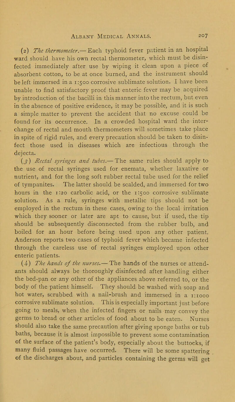 (2) The thermometer.— Each typhoid fever patient in an hospital ward should have his own rectal thermometer, which must be disin- fected immediately after use by wiping it clean upon a piece of absorbent cotton, to be at once burned, and the instrument should be left immersed in a 1:500 corrosive sublimate solution. I have been unable to find satisfactory proof that enteric fever may be acquired by introduction of the bacilli in this manner into the rectum, but even in the absence of positive evidence, it may be possible, and it is such a simple matter to prevent the accident that no excuse could be found for its occurrence. In a crowded hospital ward the inter- change of rectal and mouth thermometers will sometimes take place in spite of rigid rules, and every precaution should be taken to disin- fect those used in diseases which are infectious through the dejecta. (j) Rectal syringes and tubes.— The same rules should apply to the use of rectal syringes used for enemata, whether laxative or nutrient, and for the long soft rubber rectal tube used for the relief of tympanites. The latter should be scalded, and immersed for two hours in the 1:20 carbolic acid, or the 1:500 corrosive sublimate solution. As a rule, syringes with metallic tips should not be employed in the rectum in these cases, owing to the local irritation which they sooner or later are apt to cause, but if used, the tip should be subsequently disconnected from the rubber bulb, and boiled for an hour before being used upon any other patient. Anderson reports two cases of typhoid fever which became infected through the careless use of rectal syringes employed upon other enteric patients. (4) The hands of the nurses.— The hands of the nurses or attend- ants should always be thoroughly disinfected after handling either the bed-pan or any other of the appliances above referred to, or the body of the patient himself. They should be washed with soap and hot water, scrubbed with a nail-brush and immersed in a 1:1000 corrosive sublimate solution. This is especially important just before going to meals, when the infected fingers or nails may convey the germs to bread or other articles of food about to be eaten. Nurses should also take the same precaution after giving sponge baths or tub baths, because it is almost impossible to prevent some contamination of the surface of the patient’s body, especially about the buttocks, if many fluid passages have occurred. There will be some spattering of the discharges about, and particles containing the germs will get