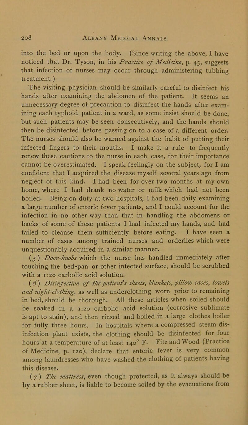 into the bed or upon the body. (Since writing the above, I have noticed that Dr. Tyson, in his Practice of Medicine, p. 45, suggests that infection of nurses may occur through administering tubbing treatment.) The visiting physician should be similarly careful to disinfect his hands after examining the abdomen of the patient. It seems an unnecessary degree of precaution to disinfect the hands after exam- ining each typhoid patient in a ward, as some insist should be done, but such patients may be seen consecutively, and the hands should then be disinfected before passing on to a case of a different order. The nurses should also be warned against the habit of putting their infected fingers to their mouths. I make it a rule to frequently renew these cautions to the nurse in each case, for their importance cannot be overestimated. I speak feelingly on the subject, for I am confident that I acquired the disease myself several years ago from neglect of this kind. I had been for over two months at my own home, where I had drank no water or milk which had not been boiled. Being on duty at two hospitals, I had been daily examining a large number of enteric fever patients, and I could account for the infection in no other way than that in handling the abdomens or backs of some of these patients I had infected my hands, and had failed to cleanse them sufficiently before eating. I have seen a number of cases among trained nurses and orderlies which were unquestionably acquired in a similar manner. (jf) Door-knobs which the nurse has handled immediately after touching the bed-pan or other infected surface, should be scrubbed with a 1:20 carbolic acid solution. (6) Disinfection of the patient s sheets, blankets, pillow cases, towels a?id night-clothing, as well as underclothing worn prior to remaining in bed, should be thorough. All these articles when soiled should be soaked in a 1:20 carbolic acid solution (corrosive sublimate is apt to stain), and then rinsed and boiled in a large clothes boiler for fully three hours. In hospitals where a compressed steam dis- infection plant exists, the clothing should be disinfected for four hours at a temperature of at least 140° F. Fitz and Wood (Practice of Medicine, p. 120), declare that enteric fever is very common among laundresses who have washed the clothing of patients having this disease. (7 ) The mattress, even though protected, as it always should be by a rubber sheet, is liable to become soiled by the evacuations from