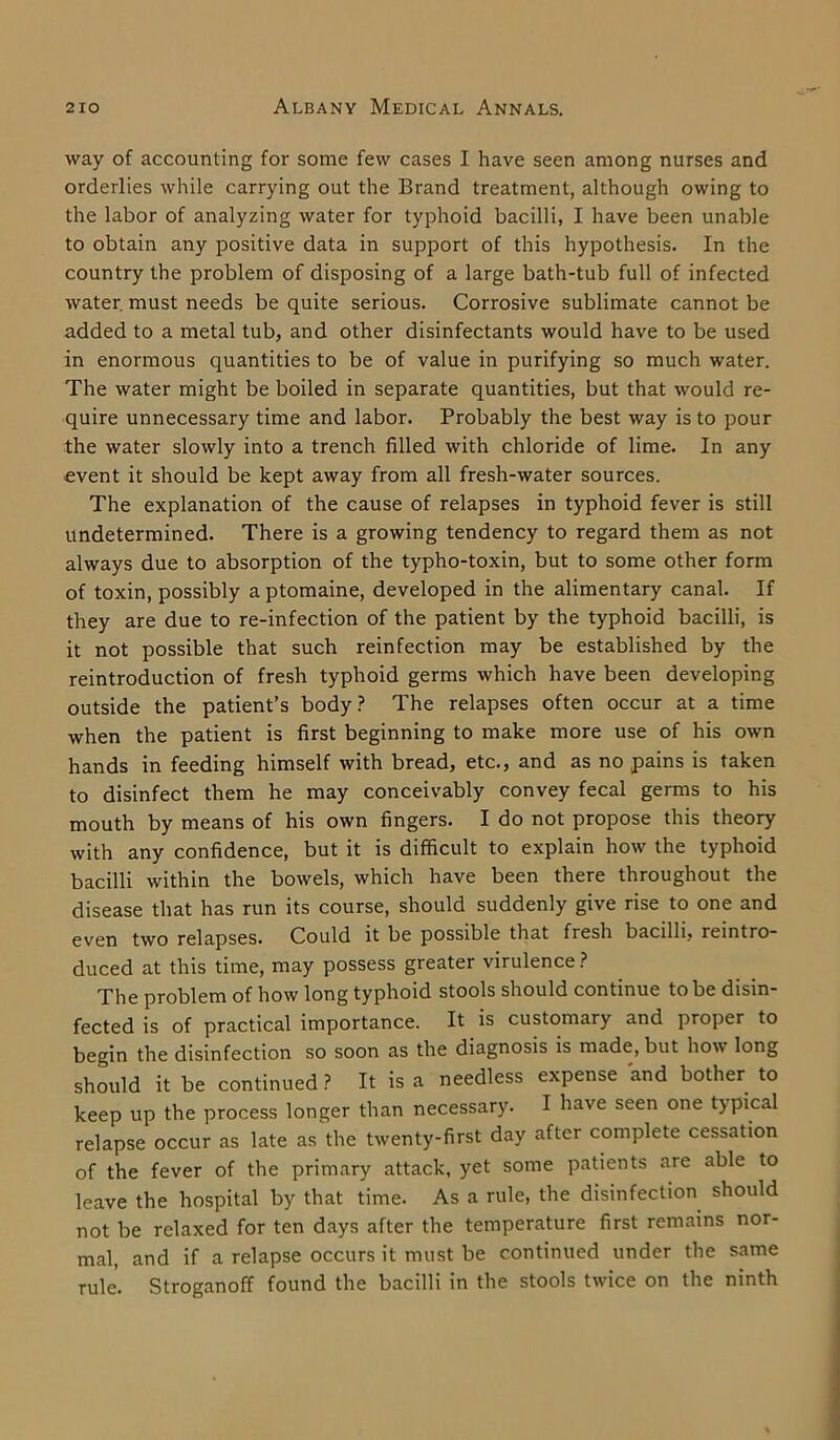 way of accounting for some few cases I have seen among nurses and orderlies while carrying out the Brand treatment, although owing to the labor of analyzing water for typhoid bacilli, I have been unable to obtain any positive data in support of this hypothesis. In the country the problem of disposing of a large bath-tub full of infected water, must needs be quite serious. Corrosive sublimate cannot be added to a metal tub, and other disinfectants would have to be used in enormous quantities to be of value in purifying so much water. The water might be boiled in separate quantities, but that would re- quire unnecessary time and labor. Probably the best way is to pour the water slowly into a trench filled with chloride of lime. In any event it should be kept away from all fresh-water sources. The explanation of the cause of relapses in typhoid fever is still undetermined. There is a growing tendency to regard them as not always due to absorption of the typho-toxin, but to some other form of toxin, possibly a ptomaine, developed in the alimentary canal. If they are due to re-infection of the patient by the typhoid bacilli, is it not possible that such reinfection may be established by the reintroduction of fresh typhoid germs which have been developing outside the patient’s body? The relapses often occur at a time when the patient is first beginning to make more use of his own hands in feeding himself with bread, etc., and as no pains is taken to disinfect them he may conceivably convey fecal germs to his mouth by means of his own fingers. I do not propose this theory with any confidence, but it is difficult to explain how the typhoid bacilli within the bowels, which have been there throughout the disease that has run its course, should suddenly give rise to one and even two relapses. Could it be possible that fresh bacilli, reintro- duced at this time, may possess greater virulence ? The problem of how long typhoid stools should continue to be disin- fected is of practical importance. It is customary and proper to begin the disinfection so soon as the diagnosis is made, but how long should it be continued? It is a needless expense and bother to keep up the process longer than necessary. I have seen one typical relapse occur as late as the twenty-first day after complete cessation of the fever of the primary attack, yet some patients are able to leave the hospital by that time. As a rule, the disinfection should not be relaxed for ten days after the temperature first remains nor- mal, and if a relapse occurs it must be continued under the same rule. Stroganoff found the bacilli in the stools twice on the ninth