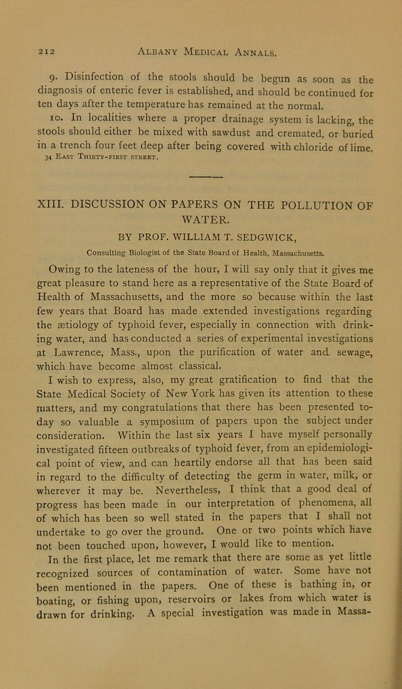 9. Disinfection of the stools should be begun as soon as the diagnosis of enteric fever is established, and should be continued for ten days after the temperature has remained at the normal. 10. In localities where a proper drainage system is lacking, the stools should either be mixed with sawdust and cremated, or buried in a trench four feet deep after being covered with chloride of lime. 34 East Thirty-first street. XIII. DISCUSSION ON PAPERS ON THE POLLUTION OF WATER. BY PROF. WILLIAM T. SEDGWICK, Consulting Biologist of the State Board of Health, Massachusetts. Owing to the lateness of the hour, I will say only that it gives me great pleasure to stand here as a representative of the State Board of Health of Massachusetts, and the more so because within the last few years that Board has made extended investigations regarding the aetiology of typhoid fever, especially in connection with drink- ing water, and has conducted a series of experimental investigations at Lawrence, Mass., upon the purification of water and sewage, which have become almost classical. I wish to express, also, my great gratification to find that the State Medical Society of New York has given its attention to these matters, and my congratulations that there has been presented to- day so valuable a symposium of papers upon the subject under consideration. Within the last six years I have myself personally investigated fifteen outbreaks of typhoid fever, from an epidemiologi- cal point of view, and can heartily endorse all that has been said in regard to the difficulty of detecting the germ in water, milk, or wherever it may be. Nevertheless, I think that a good deal of progress has been made in our interpretation of phenomena, all of which has been so well stated in the papers that I shall not undertake to go over the ground. One or two points which have not been touched upon, however, I would like to mention. In the first place, let me remark that there are some as yet little recognized sources of contamination of water. Some have not been mentioned in the papers. One of these is bathing in, or boating, or fishing upon, reservoirs or lakes from which water is drawn for drinking. A special investigation was made in Massa-