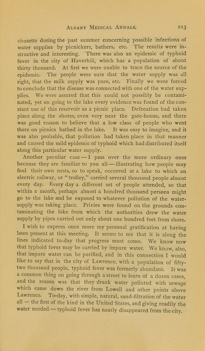chusetts during the past summer concerning possible infections of water supplies by picnickers, bathers, etc. The results were in- structive and interesting. There was also an epidemic of typhoid fever in the city of Haverhill, which has a population of about thirty thousand. At first we were unable to trace the source of the epidemic. The people were sure that the water supply was all right, that the milk supply was pure, etc. Finally we were forced to conclude that the disease was connected with one of the water sup- plies. We were assured that this could not possibly be contami- nated, yet on going to the lake every evidence was found of the con- stant use of this reservoir as a picnic place. Defecation had taken place along the shores, even very near the gate-house, and there was good reason to believe that a low class of people who went there on picnics bathed in the lake. It was easy to imagine, and it was also probable, that pollution had taken place in that manner and caused the mild epidemic of typhoid which had distributed itself along this particular water supply. Another peculiar case — I pass over the more ordinary ones because they are familiar to you all — illustrating how people may foul their own nests, so to speak, occurred at a lake to which an electric railway, or “ trolley,” carried several thousand people almost every day. Every day a different set of people attended, so that within a month, perhaps almost a hundred thousand persons might go to the lake and be exposed to whatever pollution of the water- supply was taking place. Privies were found on the grounds con- taminating the lake from which the authorities drew the water supply by pipes carried out only about one hundred feet from shore. I wish to express once more my personal gratification at having been present at this meeting. It seems to me that it is along the lines indicated to-day that progress must come. We know now that typhoid fever may be carried by impure water. We know, also, that impure water can be purified, and in this connection I would like to say that in the city of Lawrence, with a population of fifty- two thousand people, typhoid fever was formerly abundant. It was a common thing on going through a street to learn of a dozen cases, and the reason was that they drank water polluted with sewage which came down the river from Lowell and other points above Lawrence. To-day, with simple, natural, sand-filtration of the water all the first of the kind in the United States, and giving readily the water needed typhoid fever has nearly disappeared from the city.
