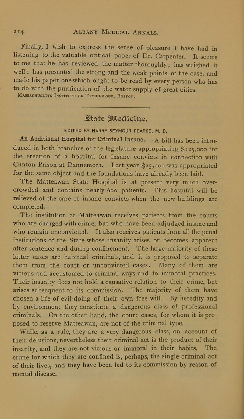 Finally, I wish to express the sense of pleasure I have had in listening to the valuable critical paper of Dr. Carpenter. It seems to me that he has reviewed the matter thoroughly; has weighed it well ; has presented the strong and the weak points of the case, and made his paper one which ought to be read by every person who has to do with the purification of the water supply cf great cities. Massachusetts Institute of Technology, Boston. jgtatje ^IcxIijcxtXE. EDITED BY HARRY SEYMOUR PEARSE, M. D. An Additional Hospital for Criminal Insane. — A bill has been intro- duced in both branches of the legislature appropriating $125,000 for the erection of a hospital for insane convicts in connection with Clinton Prison at Dannemora. Last year $25,000 was appropriated for the same object and the foundations have already been laid. The Matteawan State Hospital is at present very much over- crowded and contains nearly 600 patients. This hospital will be relieved of the care of insane convicts when the new buildings are completed. The institution at Matteawan receives patients from the courts who are charged with crime, but who have been adjudged insane and who remain unconvicted. It also receives patients from all the penal institutions of the State whose insanity arises or becomes apparent after sentence and during confinement. The large majority of these latter cases are habitual criminals, and it is proposed to separate them from the court or unconvicted cases. Many of them are vicious and accustomed to criminal ways and to immoral practices. Their insanity does not hold a causative relation to their crime, but arises subsequent to its commission. The majority of them have chosen a life of evil-doing of their own free will. By heredity and by environment they constitute a dangerous class of professional criminals. On the other hand, the court cases, for whom it is pro- posed to reserve Matteawan, are not of the criminal type. While, as a rule, they are a very dangerous class, on account of their delusions, nevertheless their criminal act is the product of their insanity, and they are not vicious or immoral in their habits. The crime for which they are confined is, perhaps, the single criminal act of their lives, and they have been led to its commission by reason of mental disease.